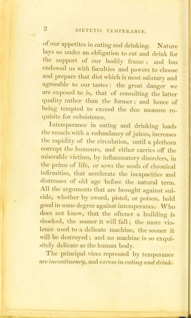 DIETETIC TEMPERANCE. of our appetites in eating and drinking. Nature lays us under an obligation to eat and drink for the support of our bodily frame ; and has endowed us with faculties and powers to choose and prepare that diet which is most salutary and agreeable to our tastes : the great danger we are exposed to is, that of consulting the latter quality rather than the former; and hence of being tempted to exceed the due measure re- quisite for subsistence. Intemperance in eating and drinking loads the vessels with a redundancy of juices, increases the rapidity of the circulation, until a plethora corrupt the humours, and either carries off the miserable victims, by inflammatory disorders, in the prime of life, or sows the seeds of chronical infirmities, that accelerate the incapacities and distresses of old age before the natural term. All the arguments that are brought against sui- cide, whether by sword, pistol, or poison, hold good in some degree against intemperance. Who does not know, that the oftener a building is shocked, the sooner it will fall; the more vio- lence used to a delicate machine, the sooner it will be destroyed ; and no machine is so exqui- sitely delicate as the human body. The principal vices repressed by temperance are incontinency, and excess in eating and drink-