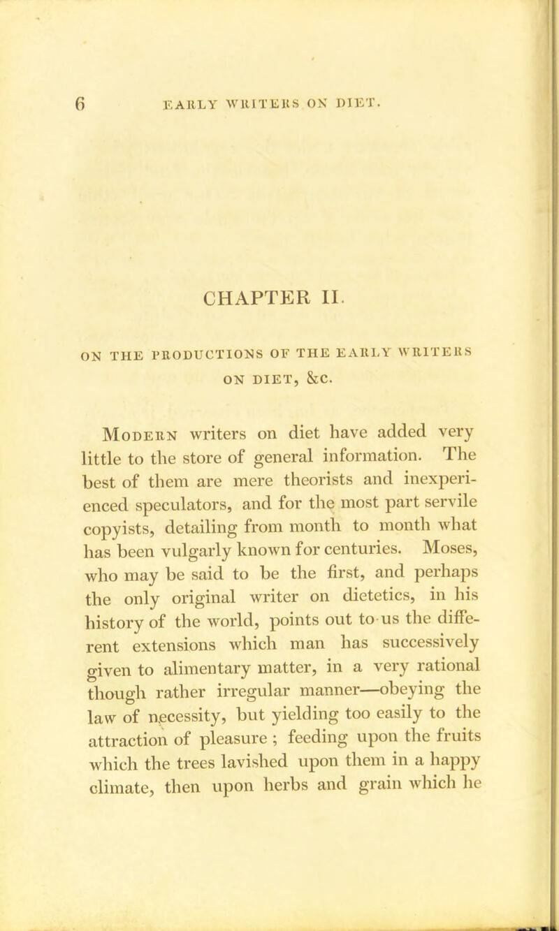 CHAPTER II. ON THE PRODUCTIONS OF THE EARLY WRITERS ON DIET, &C. Modern writers on diet have added very little to the store of general information. The best of them are mere theorists and inexperi- enced speculators, and for the most part servile copyists, detailing from month to month what has been vulgarly known for centuries. Moses, who may be said to be the first, and perhaps the only original writer on dietetics, in his history of the world, points out to us the diffe- rent extensions which man has successively given to alimentary matter, in a very rational though rather irregular manner—obeying the law of necessity, but yielding too easily to the attraction of pleasure ; feeding upon the fruits which the trees lavished upon them in a happy climate, then upon herbs and grain which he