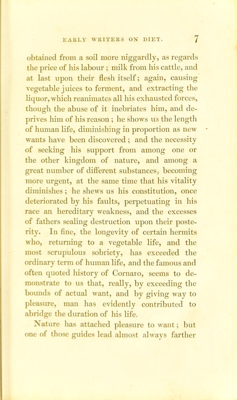 obtained from a soil more niggardly, as regards the price of his labour ; milk from his cattle, and at last upon their flesh itself; again, causing vegetable juices to ferment, and extracting the liquor, which reanimates all his exhausted forces, though the abuse of it inebriates him, and de- prives him of his reason ; he shows us the length of human life, diminishing in proportion as new wants have been discovered ; and the necessity of seeking his support from among one or the other kingdom of nature, and among a great number of different substances, becoming more urgent, at the same time that his vitality diminishes ; he shews us his constitution, once deteriorated by his faults, perpetuating in his race an hereditary weakness, and the excesses of fathers sealing destruction upon their poste- rity. In fine, the longevity of certain hermits who, returning to a vegetable life, and the most scrupulous sobriety, has exceeded the ordinary term of human life, and the famous and often quoted history of Cornaro, seems to de- monstrate to us that, really, by exceeding the bounds of actual want, and by giving way to pleasure, man has evidently contributed to abridge the duration of his life. ^Nature has attached pleasure to want; but one of those guides lead almost always farther