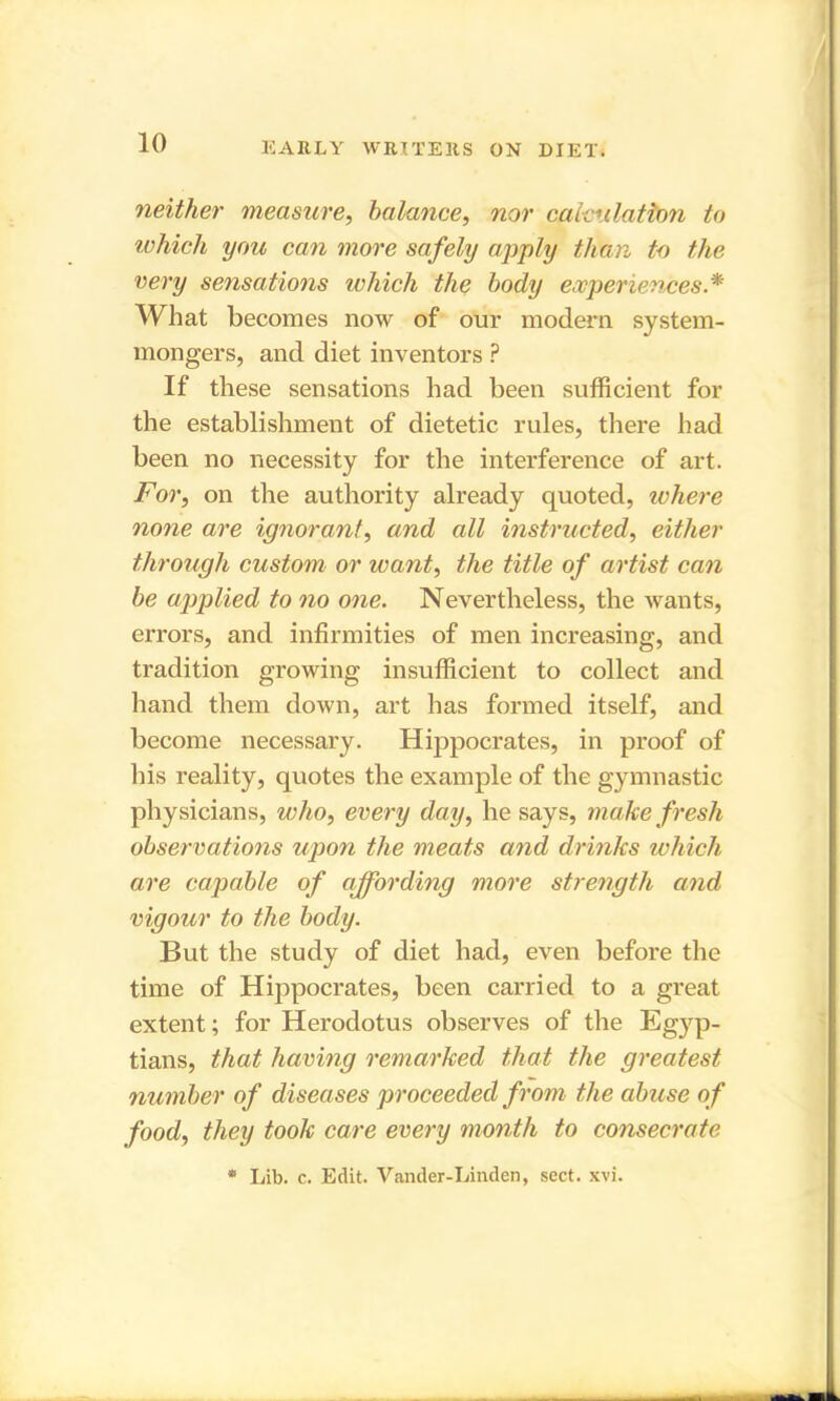 neither measure, balance, nor calculation to which you can more safely apply than to the very sensations which the body experiences.* What becomes now of our modern system- mongers, and diet inventors ? If these sensations had been sufficient for the establishment of dietetic rules, there had been no necessity for the interference of art. For, on the authority already quoted, where none are ignorant, and all instructed, either through custom or want, the title of artist can be applied to no one. Nevertheless, the wants, errors, and infirmities of men increasing, and tradition growing insufficient to collect and hand them down, art has formed itself, and become necessary. Hippocrates, in proof of his reality, quotes the example of the gymnastic physicians, who, every day, he says, make fresh observations upon the meats and drinks which are capable of affording more strength and vigour to the body. But the study of diet had, even before the time of Hippocrates, been carried to a great extent; for Herodotus observes of the Egyp- tians, that having remarked that the greatest number of diseases proceeded from the abuse of food, they took care every month to consecrate * Lib. c. Edit. Vander-Linden, sect. xvi.