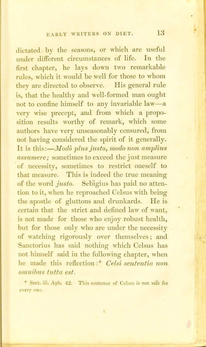 dictated by the seasons, or which are useful under different circumstances of life. In the first chapter, he lays down two remarkable rules, which it would be well for those to whom they are directed to observe. His general rule is, that the healthy and well-formed man ought not to confine himself to any invariable law—a very wise precept, and from which a propo- sition results worthy of remark, which some authors have very unseasonably censured, from not having considered the spirit of it generally. It is this:—Modd plus justo, modo non amplius assumere; sometimes to exceed the just measure of necessity, sometimes to restrict oneself to that measure. This is indeed the true meaning of the word justo. Sebigius has paid no atten- tion to it, when he reproached Celsus with being the apostle of gluttons and drunkards. He is certain that the strict and defined law of want, is not made for those who enjoy robust health, but for those only who are under the necessity of watching rigorously over themselves; and Sanctorius has said nothing which Celsus has not himself said in the following chapter, when he made this reflection:* Celsi sententia non omnibus tutta est. * Sect. iii. Aph. 42. This sentence of Celsus is not safe for every one.