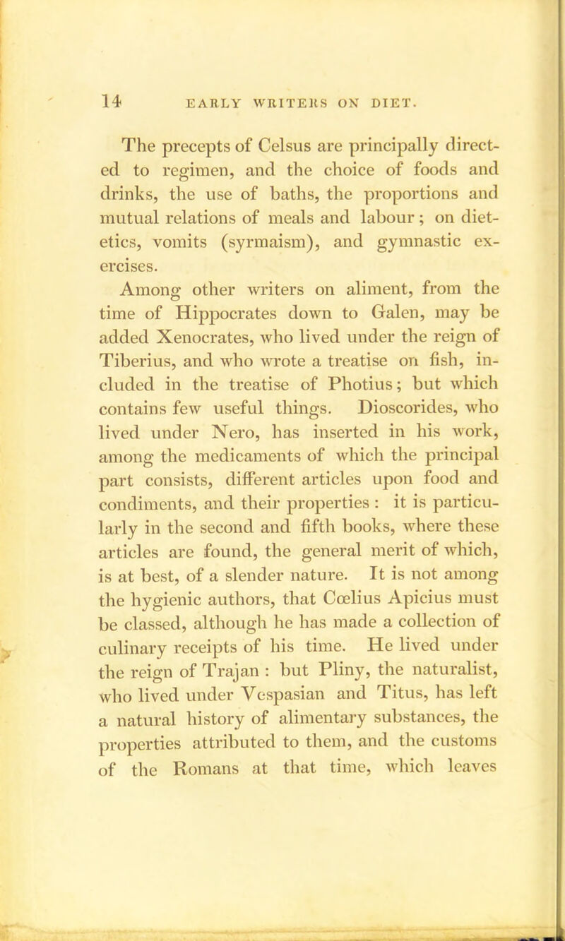 The precepts of Celsus are principally direct- ed to regimen, and the choice of foods and drinks, the use of baths, the proportions and mutual relations of meals and labour; on diet- etics, vomits (syrmaism), and gymnastic ex- ercises. Among other writers on aliment, from the time of Hippocrates down to Galen, may be added Xenocrates, who lived under the reign of Tiberius, and who wrote a treatise on fish, in- cluded in the treatise of Photius; but which contains few useful things. Dioscorides, who lived under Nero, has inserted in his work, among the medicaments of which the principal part consists, different articles upon food and condiments, and their properties : it is particu- larly in the second and fifth books, where these articles are found, the general merit of which, is at best, of a slender nature. It is not among the hygienic authors, that Coelius Apicius must be classed, although he has made a collection of culinary receipts of his time. He lived under the reign of Trajan : but Pliny, the naturalist, who lived under Vespasian and Titus, has left a natural history of alimentary substances, the properties attributed to them, and the customs of the Romans at that time, which leaves