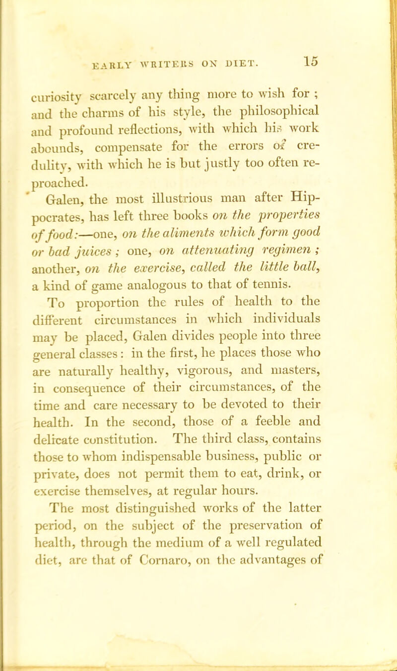 curiosity scarcely any thing more to wish for ; and the charms of his style, the philosophical and profound reflections, with which his work abounds, compensate for the errors o£ cre- dulity, with which he is but justly too often re- proached. Galen, the most illustrious man after Hip- pocrates, has left three books on the properties of food:—one, on the aliments which form good or had juices ; one, on attenuating regimen ; another, on the exercise, called the little hall, a kind of game analogous to that of tennis. To proportion the rules of health to the different circumstances in which individuals may be placed, Galen divides people into three o-eneral classes : in the first, he places those who are naturally healthy, vigorous, and masters, in consequence of their circumstances, of the time and care necessary to be devoted to their health. In the second, those of a feeble and delicate constitution. The third class, contains those to whom indispensable business, public or private, does not permit them to eat, drink, or exercise themselves, at regular hours. The most distinguished works of the latter period, on the subject of the preservation of health, through the medium of a well regulated diet, are that of Cornaro, on the advantages of