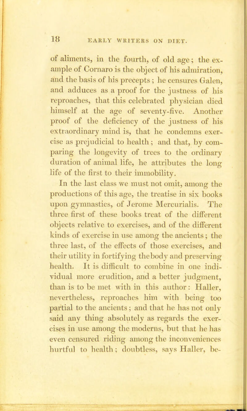 of aliments, in the fourth, of old age; the ex- ample of Cornaro is the object of his admiration, and the basis of his precepts ; he censures Galen, and adduces as a proof for the justness of his reproaches, that this celebrated physician died himself at the age of seventy-five. Another proof of the deficiency of the justness of his extraordinary mind is, that he condemns exer- cise as prejudicial to health; and that, by com- paring the longevity of trees to the ordinary duration of animal life, he attributes the long life of the first to their immobility. In the last class we must not omit, among the productions of this age, the treatise in six books upon gymnastics, of Jerome Mercurialis. The three first of these books treat of the different objects relative to exercises, and of the different kinds of exercise in use among the ancients; the three last, of the effects of those exercises, and their utility in fortifying the body and preserving health. It is difficult to combine in one indi- vidual more erudition, and a better judgment, than is to be met with in this author: Haller, nevertheless, reproaches him with being too partial to the ancients; and that he has not only said any thing absolutely as regards the exer- cises in use among the moderns, but that he lias even censured riding among the inconveniences hurtful to health ; doubtless, says Haller, be-