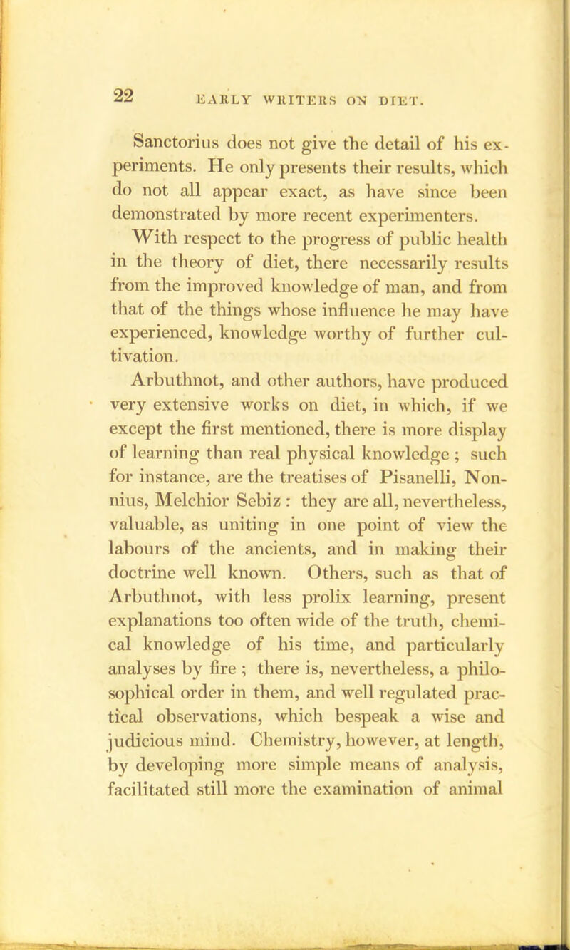 Sancton us does not give the detail of his ex- periments. He only presents their results, which do not all appear exact, as have since been demonstrated by more recent experimenters. With respect to the progress of public health in the theory of diet, there necessarily results from the improved knowledge of man, and from that of the things whose influence he may have experienced, knowledge worthy of further cul- tivation. Arbuthnot, and other authors, have produced very extensive works on diet, in which, if we except the first mentioned, there is more display of learning than real physical knowledge ; such for instance, are the treatises of Pisanelli, Non- nius, Melchior Sehiz : they are all, nevertheless, valuable, as uniting in one point of view the labours of the ancients, and in making their doctrine well known. Others, such as that of Arbuthnot, with less prolix learning, present explanations too often wide of the truth, chemi- cal knowledge of his time, and particularly analyses by fire ; there is, nevertheless, a philo- sophical order in them, and well regulated prac- tical observations, which bespeak a wise and judicious mind. Chemistry, however, at length, by developing more simple means of analysis, facilitated still more the examination of animal