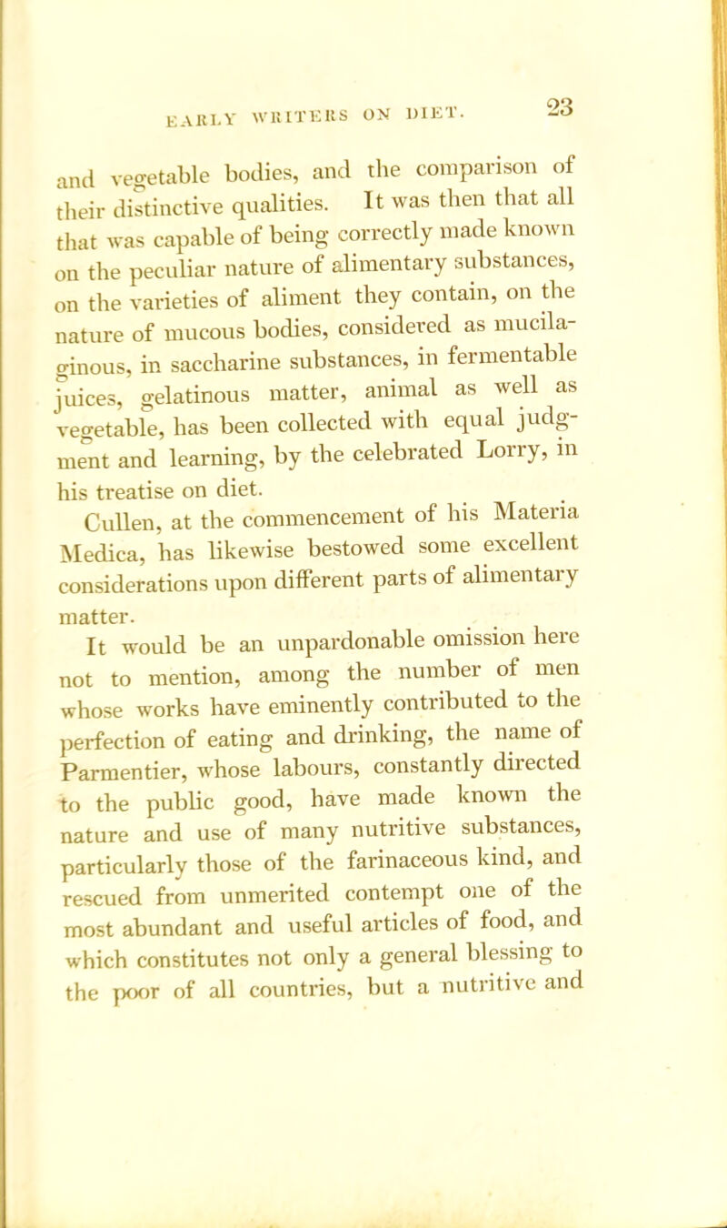 and vegetable bodies, and the comparison of their distinctive qualities. It was then that all that was capable of being correctly made known on the peculiar nature of alimentary substances, on the varieties of aliment they contain, on the nature of mucous bodies, considered as mucila- ginous, in saccharine substances, in fermentable juices, gelatinous matter, animal as well as vegetable, has been collected with equal judg- ment and learning, by the celebrated Lorry, in his treatise on diet. Cullen, at the commencement of his Materia Medica, has likewise bestowed some excellent considerations upon different parts of alimentar y matter. It would be an unpardonable omission here not to mention, among the number of men whose works have eminently contributed to the perfection of eating and drinking, the name of Parmentier, whose labours, constantly directed to the public good, have made known the nature and use of many nutritive substances, particularly those of the farinaceous kind, and rescued from unmerited contempt one of the most abundant and useful articles of food, and which constitutes not only a general blessing to the poor of all countries, but a nutritive and