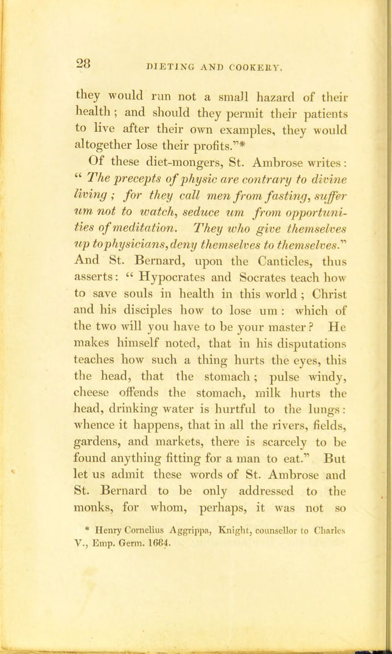 they would run not a small hazard of their health ; and should they permit their patients to live after their own examples, they would altogether lose their profits.”* Of these diet-mongers, St. Ambrose writes: “ The precepts of physic are contrary to divine living ; for they call men from fasting, suffer um not to watch, seduce um from opportuni- ties of meditation. They who give themselves up to physicians, deny themselves to themselves.” And St. Bernard, upon the Canticles, thus asserts: “ Hypocrates and Socrates teach how to save souls in health in this world ; Christ and his disciples how to lose um : which of the two will you have to be your master ? He makes himself noted, that in his disputations teaches how such a thing hurts the eyes, this the head, that the stomach; pulse windy, cheese offends the stomach, milk hurts the head, drinking water is hurtful to the lungs: whence it happens, that in all the rivers, fields, gardens, and markets, there is scarcely to be found anything fitting for a man to eat.” But let us admit these words of St. Ambrose and St. Bernard to be only addressed to the monks, for whom, perhaps, it was not so * Henry Cornelius Aggrippa, Knight, counsellor to Charles V., Emp. Germ. 1684.