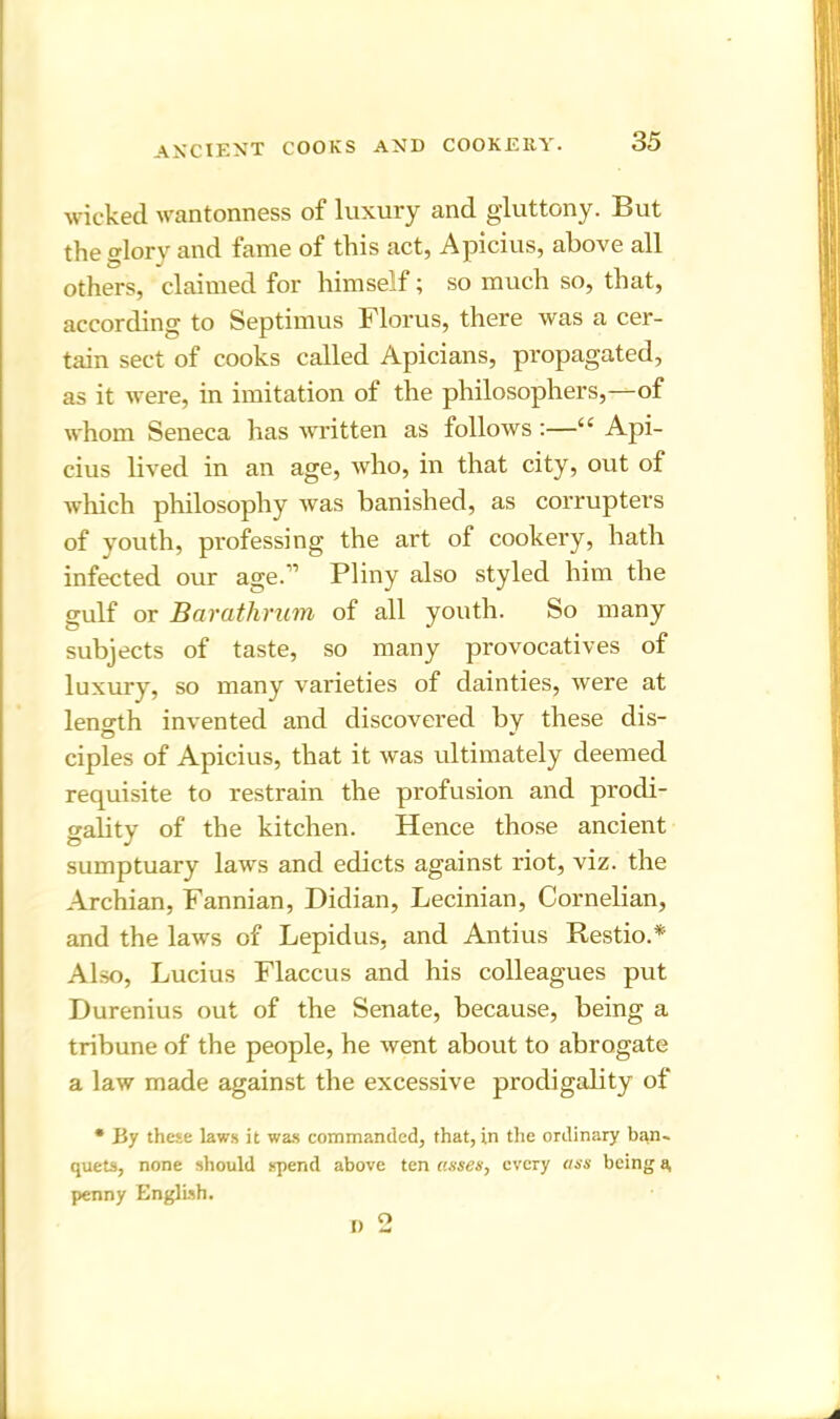 wicked wantonness of luxury and gluttony. But the glory and fame of this act, Apicius, above all others, claimed for himself; so much so, that, according to Septimus Florus, there was a cer- tain sect of cooks called Apicians, propagated, as it were, in imitation of the philosophers,—of whom Seneca has written as follows :—“ Api- cius lived in an age, who, in that city, out of which philosophy was banished, as corrupters of youth, professing the art of cookery, hath infected our age.11 Pliny also styled him the gulf or Barathrum of all youth. So many subjects of taste, so many provocatives of luxury, so many varieties of dainties, were at length invented and discovered by these dis- ciples of Apicius, that it was ultimately deemed requisite to restrain the profusion and prodi- gality of the kitchen. Hence those ancient sumptuary laws and edicts against riot, viz. the Archian, Fannian, Didian, Lecinian, Cornelian, and the laws of Lepidus, and Antius Restio.* Also, Lucius Flaccus and his colleagues put Durenius out of the Senate, because, being a tribune of the people, he went about to abrogate a law made against the excessive prodigality of * By these laws it was commanded, that, in the ordinary bqn. quets, none should spend above ten asses, every ass being a, penny English.