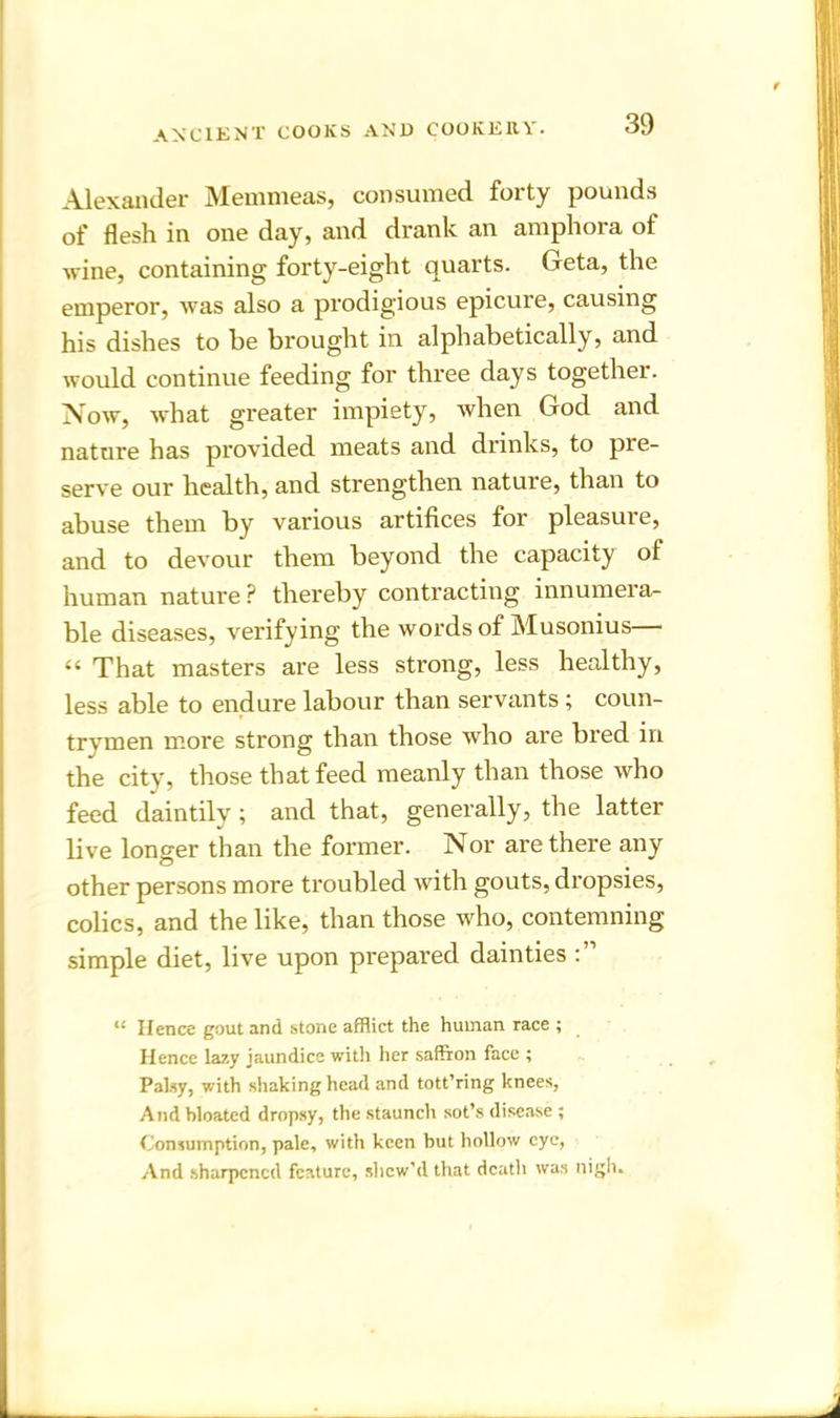 Alexander Memmeas, consumed forty pounds of flesh in one day, and drank an amphora ot wine, containing forty-eight quarts. Geta, the emperor, was also a prodigious epicure, causing his dishes to he brought in alphabetically, and would continue feeding for three days together. Now, what greater impiety, when God and nature has provided meats and drinks, to pie- serve our health, and strengthen nature, than to abuse them by various artifices for pleasure, and to devour them beyond the capacity of human nature P thereby contracting innumera- ble diseases, verifying the words of Musonius— “ That masters are less strong, less healthy, less able to endure labour than servants; coun- trymen more strong than those who are bred in the city, those that feed meanly than those who feed daintily; and that, generally, the latter live longer than the former. Nor are there any other persons more troubled with gouts, dropsies, colics, and the like, than those who, contemning simple diet, live upon prepared dainties “ Hence gout and stone afflict the human race ; Hence lazy jaundice with her saffron face ; Palsy, with shaking head and tott’ring knees, And bloated dropsy, the staunch sot’s disease ; Consumption, pale, with keen but hollow eye, And sharpened feature, slicw’d that death was nigh.