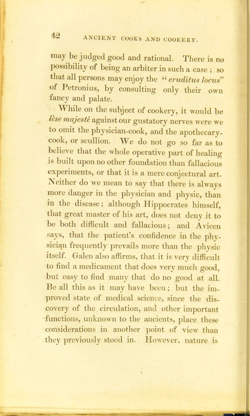 may be judged good and rational. There is no possibility of being an arbiter in such a case ; so that all persons may enjoy the “ eruditus locus'” of Petronius, by consulting only their own fancy and palate. While on the subject of cookery, it would be lese majeste against our gustatory nerves were we to omit the physician-cook, and the apothecary- cook, or scullion. We do not go so far as to believe that the Avhole operative part of healing is built upon no other foundation than fallacious experiments, or that it is a mere conjectural art. Neither do we mean to say that there is always more danger in the physician and physic, than in the disease; although Hippocrates himself, that great master of his art, does not deny it to be both difficult and fallacious; and Avicen says, that the patient’s confidence in the phy- sician frequently prevails more than the physic itself. Galen also affirms, that it is very difficult to find a medicament that does very much good, but easy to find many that do no good at all. Be all this as it may have been; but the im- proved state of medical science, since the dis- covery of the circulation, and other important functions, unknown to the ancients, place these considerations in another point of view than they previously stood in. However, nature is