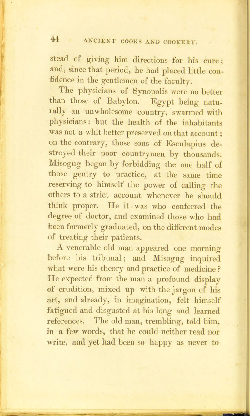 u stead of giving him directions for his cure; and, since that period, he had placed little con- fidence in the gentlemen of the faculty. The physicians of Synopolis were no better than those of Babylon. Egypt being natu- rally an unwholesome country, swarmed with physicians: but the health of the inhabitants was not a whit better preserved on that account; on the contrary, those sons of Esculapius de- sti’oyed their poor countrymen by thousands. Misogug began by forbidding the one half of those gentry to practice, at the same time reserving to himself the power of calling the others to a strict account whenever he should think proper. He it was who conferred the degree of doctor, and examined those who had been formerly graduated, on the different modes of treating their patients. A venerable old man appeared one morning before his tribunal; and Misogug inquired what were his theory and practice of medicine ? He expected from the man a profound display of erudition, mixed up with the jargon of his art, and already, in imagination, felt himself fatigued and disgusted at his long and learned references. The old man, trembling, told him, in a few words, that he could neither read nor write, and yet had been so happy as never to