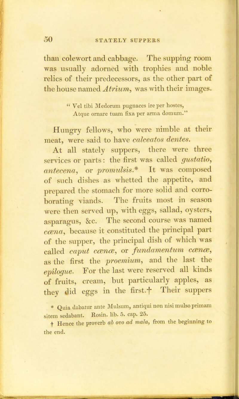 than eolewort and cabbage. The supping room was usually adorned with trophies and noble relics of their predecessors, as the other part of the house named Atrium, was with their images. “ Vel tibi Medorum pugnaces ire per hostes, Atque ornare tuam fixa per anna domum.” Hungry fellows, who were nimble at their meat, were said to have ccilceatos dentes. At all stately suppers, there were three services or parts: the first was called gustatio, cintecena, or promulsis.* It was composed of such dishes as whetted the appetite, and prepared the stomach for more solid and corro- borating viands. The fruits most in season were then served up, with eggs, sallad, oysters, asparagus, &c. The second course was named ccena, because it constituted the principal part of the supper, the principal dish of which was called caput ccence, or fundamentum ccbucb, as the first the proemium, and the last the epilogue. For the last were reserved all kinds of fruits, cream, but particularly apples, as they did eggs in the first.f Their suppers * Quia dabatur ante Mulsum, antiqui non nisi mulso primam sitem sedabant. Rosin, lib. 5. cap. 25. t Hence the proverb ab ovo ad mala, from the beginning to the end.