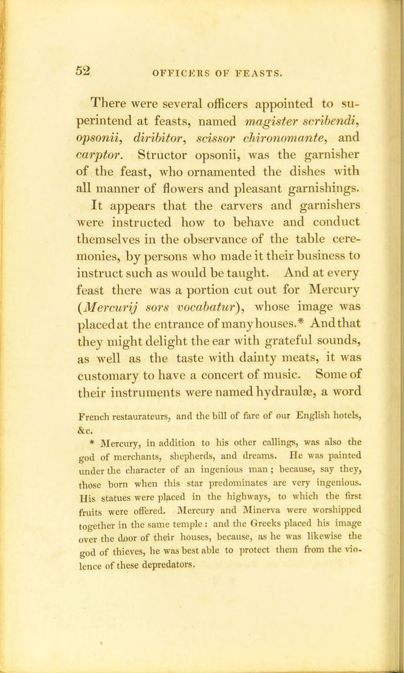 OFFICERS OF FEASTS. There were several officers appointed to su- perintend at feasts, named magister scribendi, opsonii, diribitor, scissor chironomante, and carptor. Structor opsonii, was the garnisher of the feast, who ornamented the dishes with all manner of flowers and pleasant garnishings. It appears that the carvers and garnishers were instructed how to behave and conduct themselves in the observance of the table cere- monies, by persons who made it their business to instruct such as would be taught. And at every feast there was a portion cut out for Mercury (Mercurij sors vocabatur), whose image was placedat the entrance of many houses.* Andthat they might delight the ear with grateful sounds, as well as the taste with dainty meats, it was customary to have a concert of music. Some of their instruments were named hydraulae, a word French restaurateurs, and the bill of fare of our English hotels, &c. * Mercury, in addition to his other callings, was also the god of merchants, shepherds, and dreams. He was painted under the character of an ingenious man; because, say they, those born when this star predominates are very ingenious. His statues were placed in the highways, to which the first fruits were offered. Mercury and Minerva were worshipped together in the same temple : and the Greeks placed his image over the door of their houses, because, as he was likewise the god of thieves, he was best able to protect them from the vio- lence of these depredators.