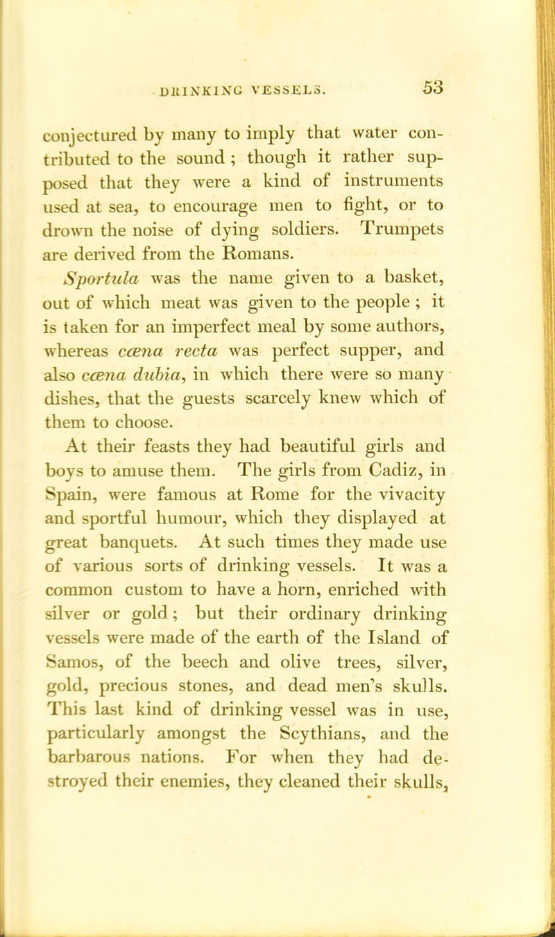 DItINKING VJSSSJEL3. conjectured by many to imply that water con- tributed to the sound ; though it rather sup- posed that they were a kind of instruments used at sea, to encourage men to fight, or to drown the noise of dying soldiers. Trumpets are derived from the Romans. Spar tula was the name given to a basket, out of which meat was given to the people ; it is taken for an imperfect meal by some authors, whereas ccena recta was perfect supper, and also ccena dubia, in which there were so many dishes, that the guests scarcely knew which of them to choose. At their feasts they had beautiful girls and boys to amuse them. The girls from Cadiz, in Spain, were famous at Rome for the vivacity and sportful humour, which they displayed at great banquets. At such times they made use of various sorts of drinking vessels. It was a common custom to have a horn, enriched with silver or gold; but their ordinary drinking vessels were made of the earth of the Island of Samos, of the beech and olive trees, silver, gold, precious stones, and dead men’s skulls. This last kind of drinking vessel was in use, particularly amongst the Scythians, and the barbarous nations. For when they had de- stroyed their enemies, they cleaned their skulls.