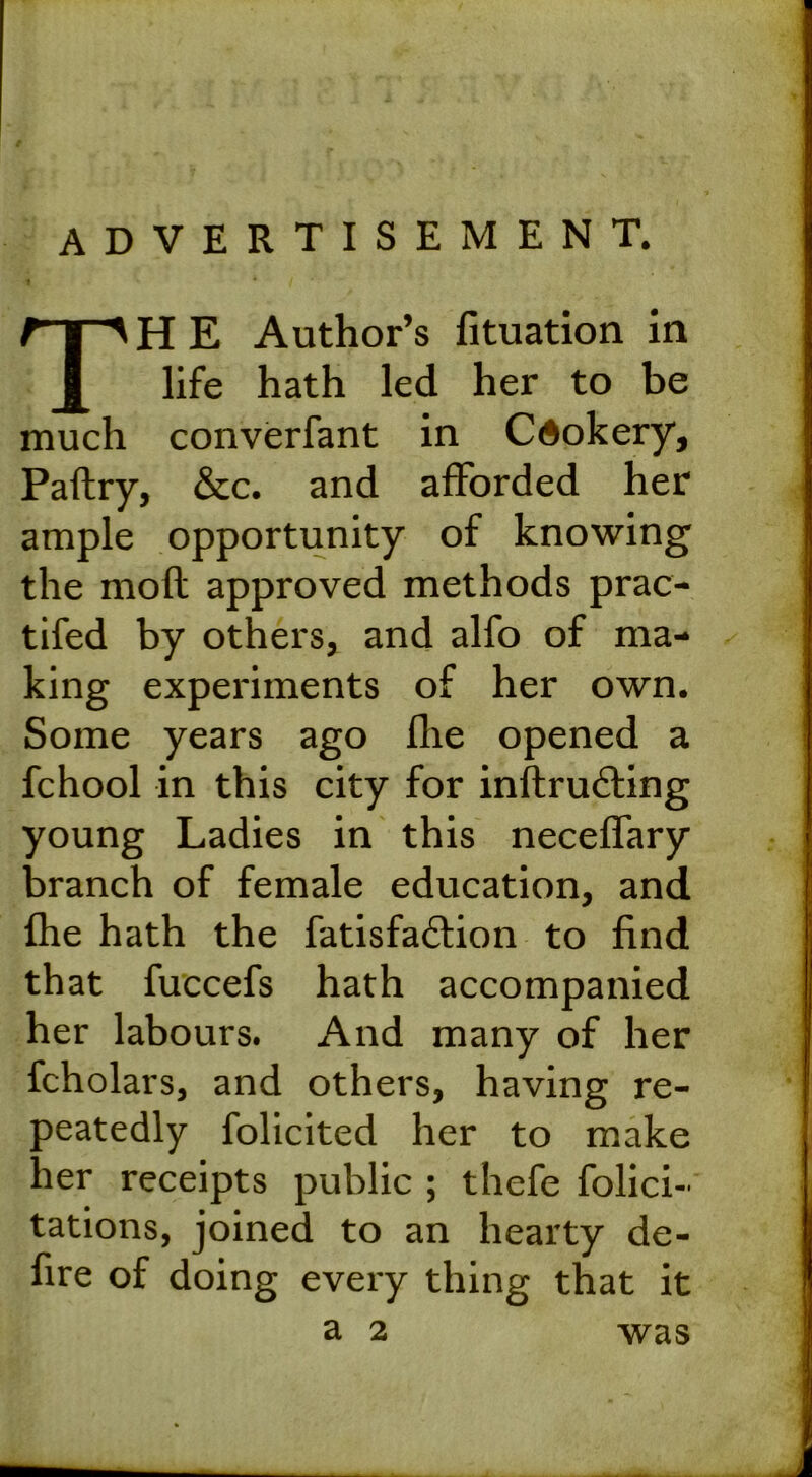 advertisement. TH E Author’s fituation in life hath led her to be much converfant in Cdokery, Paftry, &c. and afforded her ample opportunity of knowing the mofl approved methods prac- tifed by others, and alfo of ma- king experiments of her own. Some years ago fhe opened a fchool in this city for inftrudting young Ladies in this neceffary branch of female education, and fhe hath the fatisfadtion to find that fuccefs hath accompanied her labours. And many of her fcholars, and others, having re- peatedly folicited her to make ier receipts public ; thefe felici- tations, joined to an hearty de- fire of doing every thing that it a 2 was