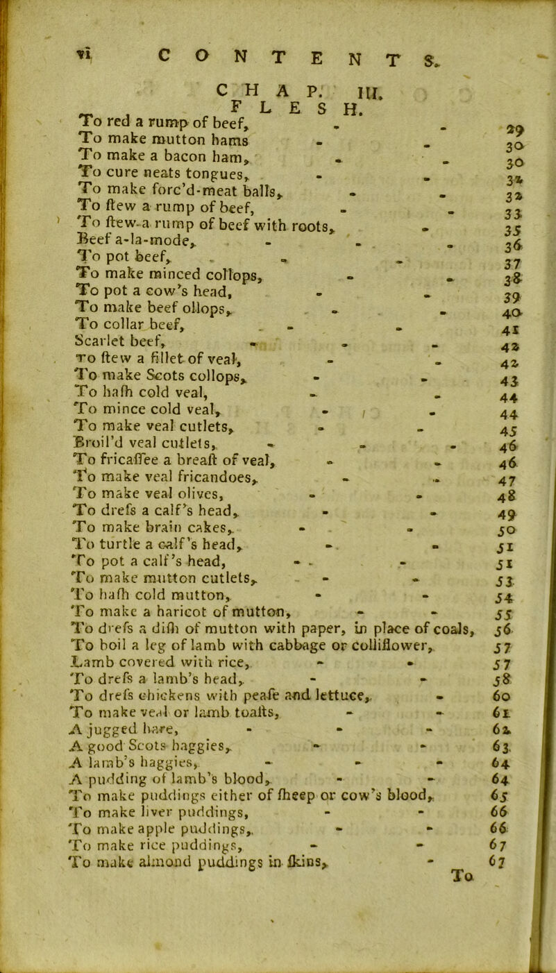 CHAP. iu. _ _ FLESH. To red a rump of beef. To make mutton hams To make a bacon ham. To cure neats tongues. To make forc’d-meat balls. To ftew a rump of beef, To ftew-a rump of beef with roots. Beef a-la-mode, - To pot beef. To make minced collops. To pot a cow’s head, To make beef oilops. To collar beef. Scarlet beef, - „ _ to ftew a fillet of veal', To make Scots collops. To hafh cold veal, To mince cold veal, - , To make veal cutlets. Broil’d veal cutlets, » To fricaffee a breaft of veal. To make veal fricandoes. To make veal olives, To drefs a calf’s head. To make brain cakes. To turtle a calf’s head. To pot a calf’s head, - . To make mutton cutlets. To hafh cold mutton. To make a haricot of mutton. To drefs a difh of mutton with paper, in place of coals, To boil a leg of lamb with cabbage or colliflower. Lamb covered with rice, - • To drefs a lamb’s head. To drefs chickens with peafe and lettuce,. To make veal or lamb toalts, A jugged hare, - A good Scots baggies, A lamb’s haggles, A pudding of lamb’s blood. To make puddings either of fheep or cow’s blood. To make liver puddings, To make apple puddings. To make rice puddings. To make aimand puddings in lkins. To *9 30 30 3* 3* 33 35 36 37 3* 39 40 41 AZ Al A3 44 44 45 46 46 47 48 A9 50 51 SI 53 54 55 j6 57 57 58 60 6t 61 63 64 64 65 66 66 67 67