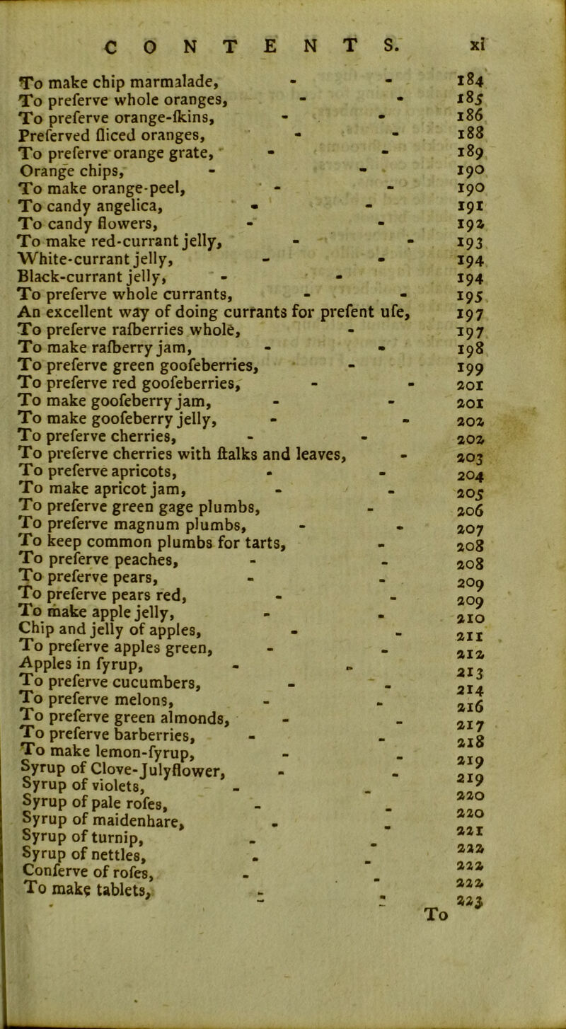 To make chip marmalade, To preferve whole oranges. To preferve orange-fkins, Preferved fliced oranges, To preferve orange grate. Orange chips. To make orange-peel. To candy angelica, To candy flowers, To make red-currant jelly. White-currant jelly, Black-currant jelly, To preferve whole currants, An excellent way of doing currants for prefent ufe. To preferve rafberries whole, To make rafberry jam, To preferve green goofeberries. To preferve red goofeberries. To make goofeberry jam. To make goofeberry jelly, To preferve cherries, To preferve cherries with (talks and leaves, To preferve apricots, To make apricot jam, To preferve green gage plumbs, To preferve magnum plumbs, To keep common plumbs for tarts. To preferve peaches. To preferve pears, To preferve pears red, To make apple jelly. Chip and jelly of apples. To preferve apples green. Apples in fyrup, To preferve cucumbers, - ' - To preferve melons, To preferve green almonds. To preferve barberries, To make lemon-fyrup, Syrup of Clove-Julyflower, Syrup of violets, Syrup of pale rofes, Syrup of maidenhare. Syrup of turnip, Syrup of nettles, Conferve of rofes, To mak? tablets. 184 18 s 186 188 189 190 190 191 19a 193 194 194 195 197 197 198 199 201 201 202 202 203 204 205 206 207 208 208 209 209 210 211 212 213 214 216 217 218 219 219 220 220 221 222 222 222 223,