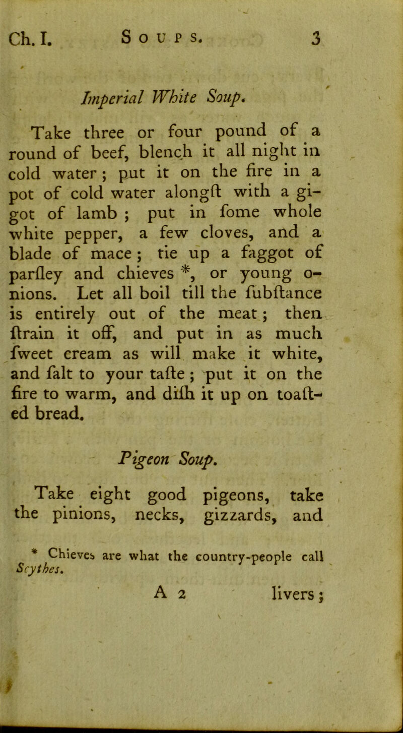 Imperial White Soup. Take three or four pound of a round of beef, blench it all night in cold water ; put it on the fire in a pot of cold water alongft with a gi- got of lamb ; put in fome whole white pepper, a few cloves, and a blade of mace; tie up a faggot of parfley and chieves *, or young o- nions. Let all boil till the fubflance is entirely out of the meat; then ftrain it off, and put in as much fweet cream as will make it white, and fait to your tafte ; put it on the fire to warm, and difh it up on toaft- ed bread. Pigeon Soup. Take eight good pigeons, take the pinions, necks, gizzards, and * Chieveb are what the country-people call Scythes. A 2 livers f