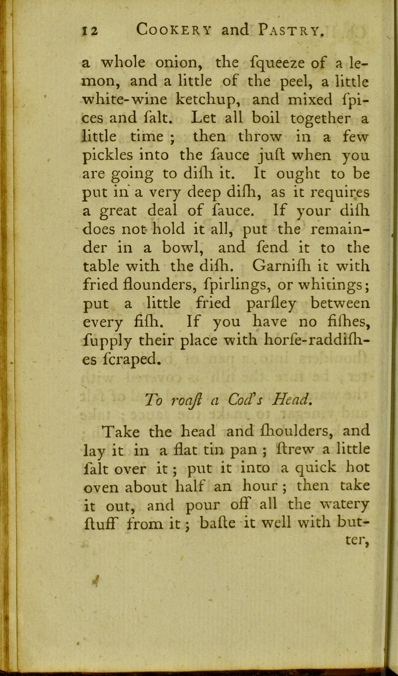 a whole onion, the fqueeze of a le- mon, and a little of the peel, a little white-wine ketchup, and mixed fpi- ces and fait. Let all boil together a little time ; then throw in a few pickles into the fauce juft when you are going to difh it. It ought to be put in a very deep difh, as it requires a great deal of fauce. If your difh does not hold it all, put the remain- der in a bowl, and fend it to the table with the difh. Garnifli it with fried flounders, fpirlings, or whitings; put a little fried parfley between every fifli. If you have no fifties, fupply their place with horfe-raddifh- es fcraped. To roajl a Cod's Head. Take the head and fhoulders, and lay it in a flat tin pan ; ftrew a little lalt over it; put it into a quick hot oven about half an hour ; then take it out, and pour off all the watery fluff from it; bafte it well with but- ter, J #