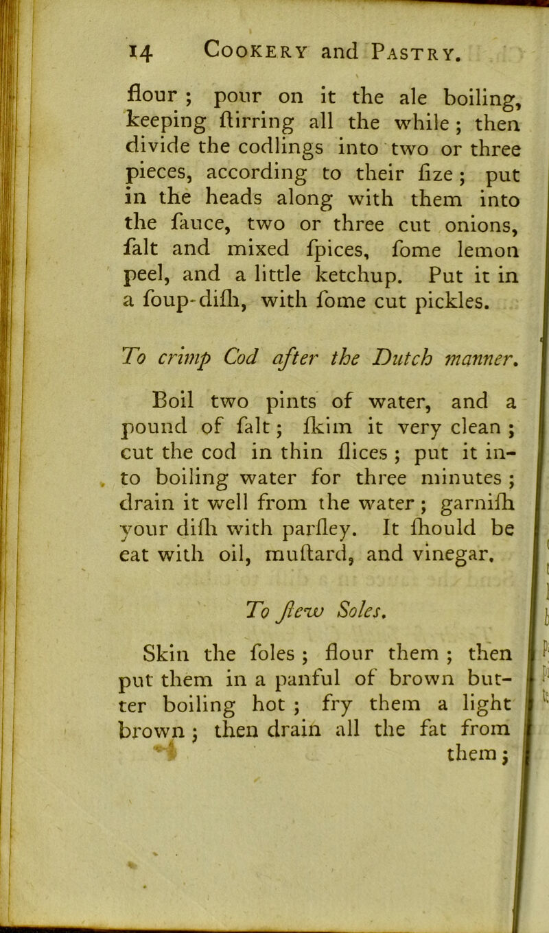 flour ; pour on it the ale boiling, keeping flirring all the while ; then divide the codlings into two or three pieces, according to their fize ; put in the heads along with them into the fauce, two or three cut onions fait and mixed fpices, fome lemoi peel, and a little ketchup. Put it ir a foup-difh, with fome cut pickles. To crimp Cod after the Dutch manner Boil two pints of water, and 2 pound of fait; fkim it very clean ; cut the cod in thin dices ; put it in- to boiling water for three minutes \ drain it well from the water ; garnifh your dilh with parfley. It fhould be eat with oil, muflard, and vinegar. brown : then drain all the fat from /■ ^ To flew Soles. Skin the foies ; flour them ; then put them in a panful of brown but- ter boiling hot ; fry them a light them 5