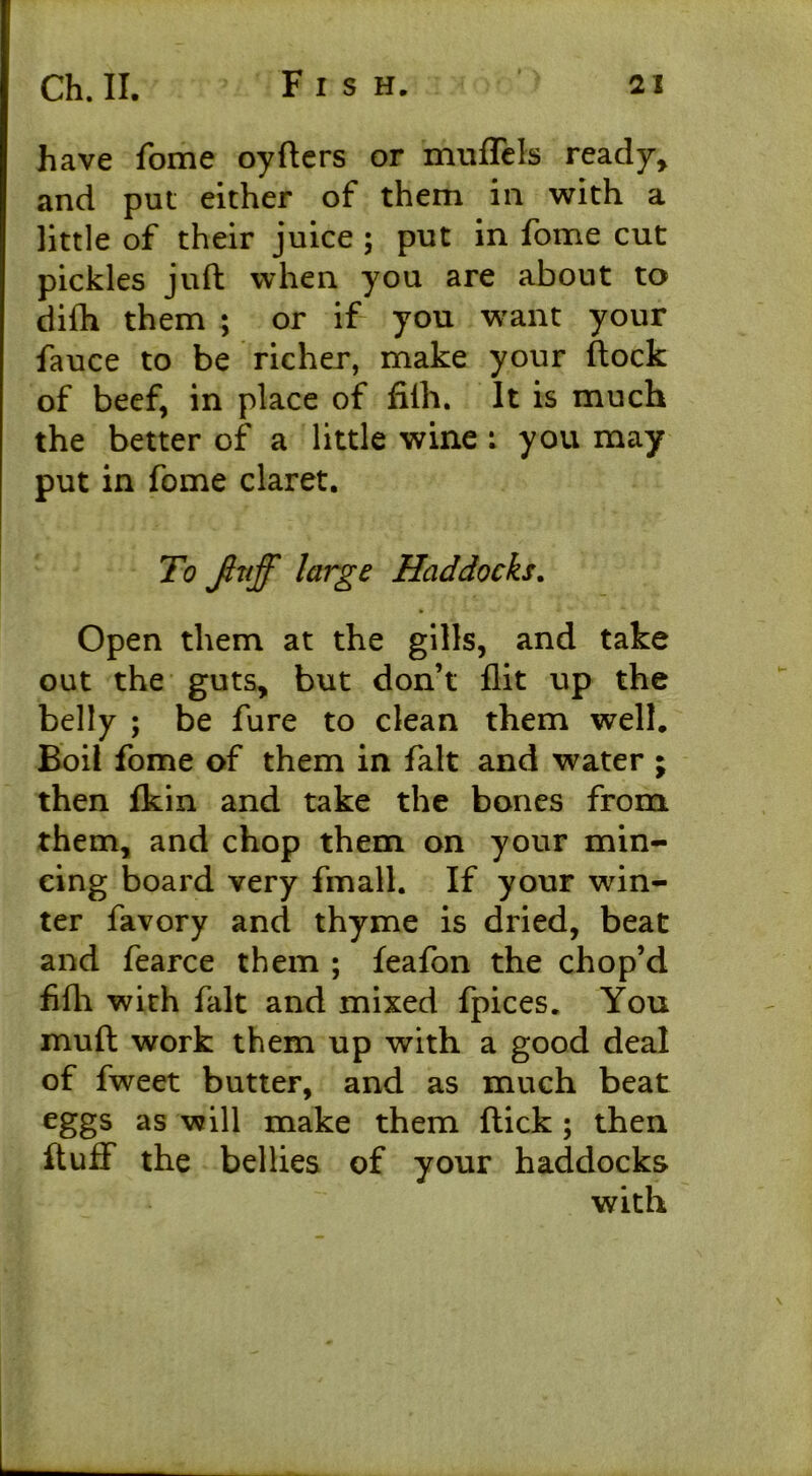 have fome oyflers or muffels ready, and pul either of them in with a little of their juice ; put in fome cut pickles juft when you are about to difh them ; or if you want your fauce to be richer, make your flock of beef, in place of fifh. It is much the better of a little wine : you may put in fome claret. To Jlnff large Haddocks. Open them at the gills, and take out the guts, but don’t flit up the belly ; be fure to clean them well. Boil fome of them in fait and water ; then fkin and take the bones from them, and chop them on your min- cing board very fmall. If your win- ter favory and thyme is dried, beat and fearce them ; feafan the chop’d fifh. with fait and mixed fpices. You mufl work them up with a good deal of fweet butter, and as much beat eggs as will make them flick ; then fluff the bellies of your haddocks with