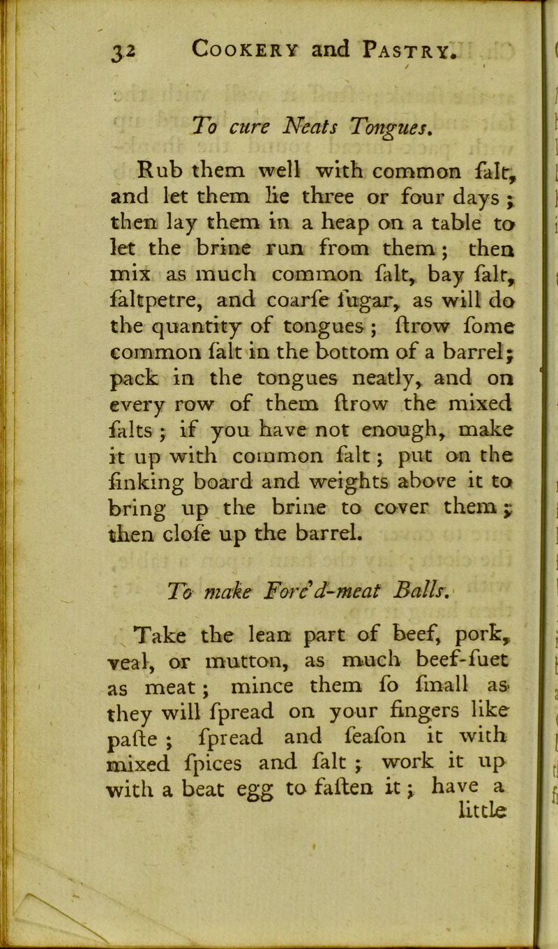 To cure Neats Tongues. Rub them well with common fait, and let them lie three or four days ; then lay them in a heap on a table to let the brine run from them ; then mix as much common fait, bay fait, faltpetre, and coarfe iugar, as will do the quantity of tongues ; ftrow fome common fait in the bottom of a barrel; pack in the tongues neatly, and on every row of them ftrow the mixed falts ; if you have not enough, make it up with common fait; put on the finking board and weights above it to bring up the brine to cover them; then clofe up the barrel. To make Fore d~ me at Balls. Take the lean part of beef, pork, veal, or mutton, as much beef-fuet as meat; mince them fo finall as they will fpread on your fingers like pafte ; fpread and feafon it with mixed fpices and fait ; work it up with a beat egg to fallen it; have a little