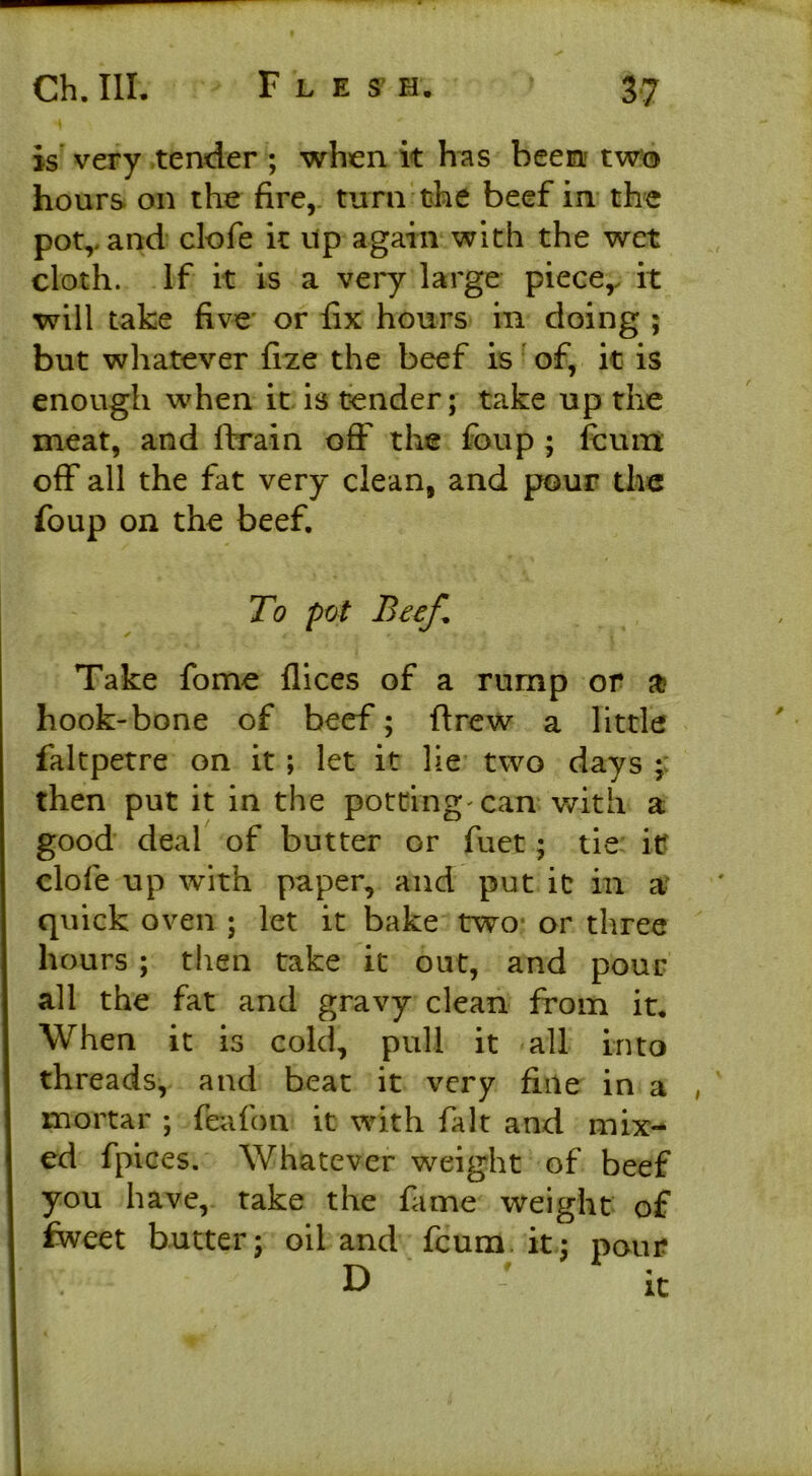 is very tender ; when it has been two hours on the fire, turn the beef in the pot,, and clofe it up again with the wet cloth. If it is a very large piece,, it will take five or fix hours in doing ; but whatever fize the beef is of, it is enough when it is tender; take up the meat, and drain off the foup ; fcum off all the fat very clean, and pour the foup on the beef. To pot Beef* Take fome flices of a rump or a? hook-bone of beef; drew a little faltpetre on it ; let it lie two days then put it in the potting'can with a good deal of butter or fuet; tie it clofe up with paper, and put it in a? quick oven ; let it bake two or three hours ; then take it out, and pour all the fat and gravy clean from it. When it is cold, pull it all into threads, and beat it very fine in a mortar ; feafon it with fait and mix- ed fpices. Whatever weight of beef you have, take the fame weight of dveet butter; oil and fcum it; pour