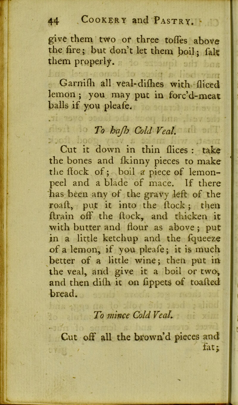 give them two or three tofles above the fire; but don’t let them boil; fait them properly. Garnifli all veal-diflies with diced lemon ; you may put in forc’d-meat balls if you pleafe. To hap Cold Veal Cut it down in thin flices : take the bones and fkinny pieces to make the dock of; boil a piece of lemon- peel and a blade of mace. If there has been any of the gravy left of the road, put it into the flock; then drain off the dock, and thicken it with butter and flour as above ; put in a little ketchup and the fqueeze of a lemon, if you pleafe; it is much better of a little wine; then put in the veal, and give it a boil or two, and then difli it on fippets of toafled bread. To mince Cold Veal J . V.’-' Cut off all the brown’d pieces and fat i