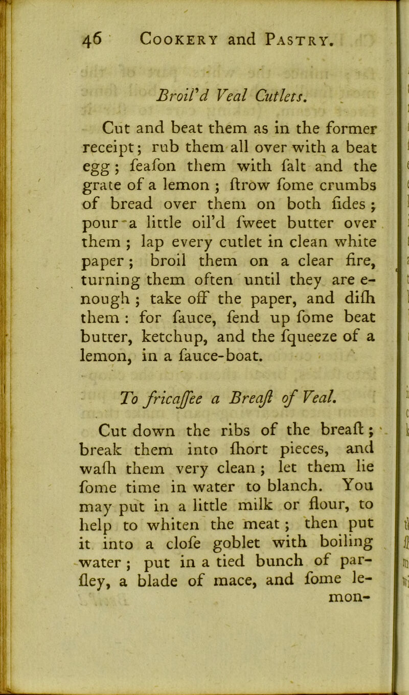 Broil'd, Veal Cutlets. Cut and beat them as in the former receipt; rub them all over with a beat egg ; feafon them with fait and the grate of a lemon ; ftrow fome crumbs of bread over them on both tides ; pour'a little oil’d fweet butter over them ; lap every cutlet in clean white paper; broil them on a clear fire, turning them often until they are e- nough ; take off the paper, and difh them : for fauce, fend up fome beat butter, ketchup, and the fqueeze of a lemon, in a fauce-boat. To fricaffee a Breajl of Veal. Cut down the ribs of the breafl:; \ break them into fhort pieces, and wafh them very clean ; let them lie fome time in water to blanch. You may put in a little milk or flour, to help to whiten the meat ; then put it into a clofe goblet with boiling water ; put in a tied bunch of par- fley, a blade of mace, and fome le- mon-