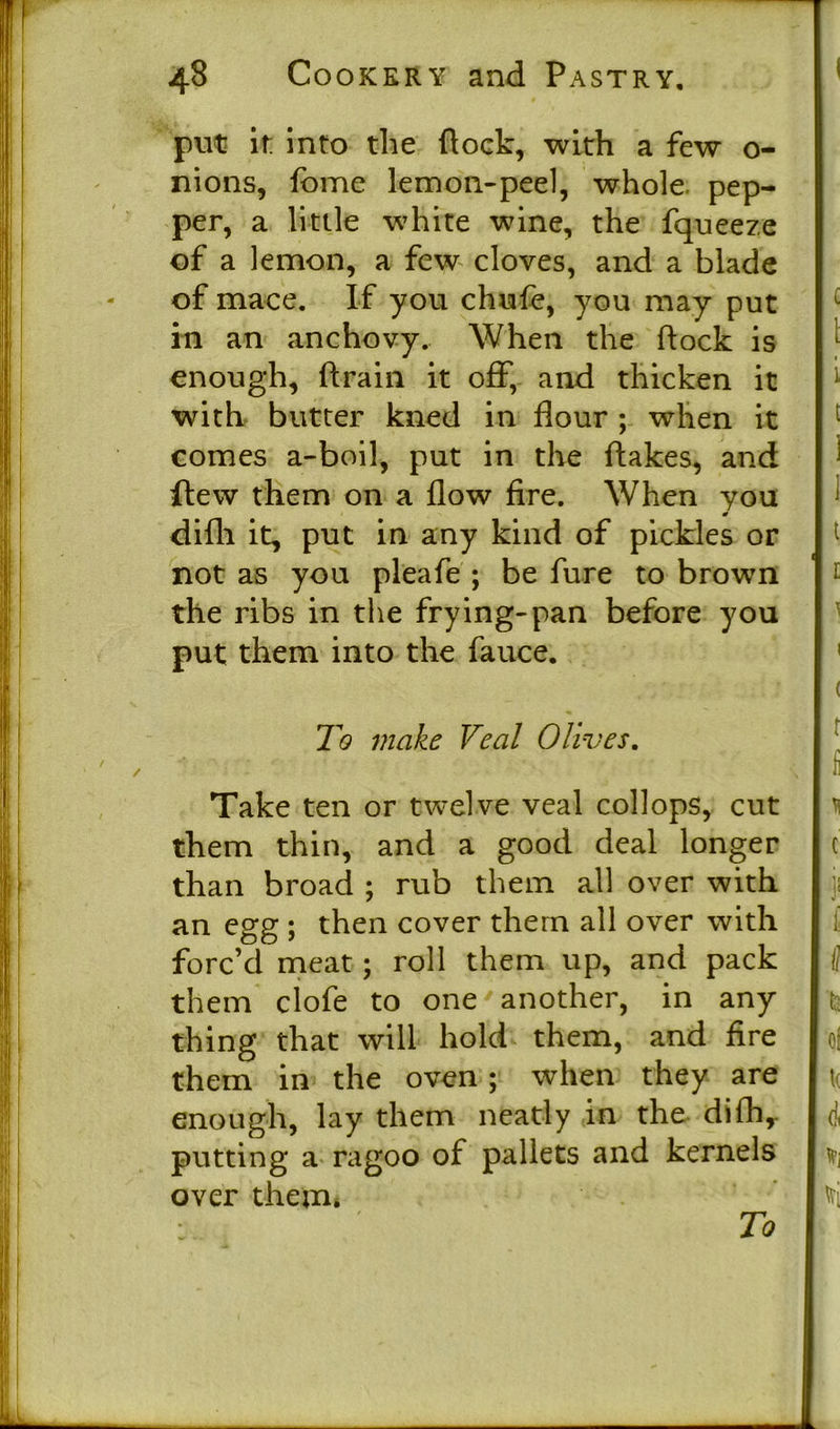 put it: into the flock, with a few o- nions, fome lemon-peel, whole pep- per, a little white wine, the fqueeze of a lemon, a few cloves, and a blade of mace. If you chufe, you may put in an anchovy. When the flock is enough, ftrain it off, and thicken it with butter kned in flour ; when it comes a-boil, put in the flakes, and ftew them on a flow fire. When you difli it, put in any kind of pickles or not as you pleafe ; be fure to brown the ribs in the frying-pan before you put them into the fauce. To make Veal Olives. Take ten or twelve veal collops, cut them thin, and a good deal longer than broad ; rub them all over with an egg ; then cover them all over with forc’d meat ; roll them up, and pack them clofe to one another, in any thing that will hold them, and fire them in the oven ; when they are enough, lay them neatly in the difh,. putting a ragoo of pallets and kernels over them. To