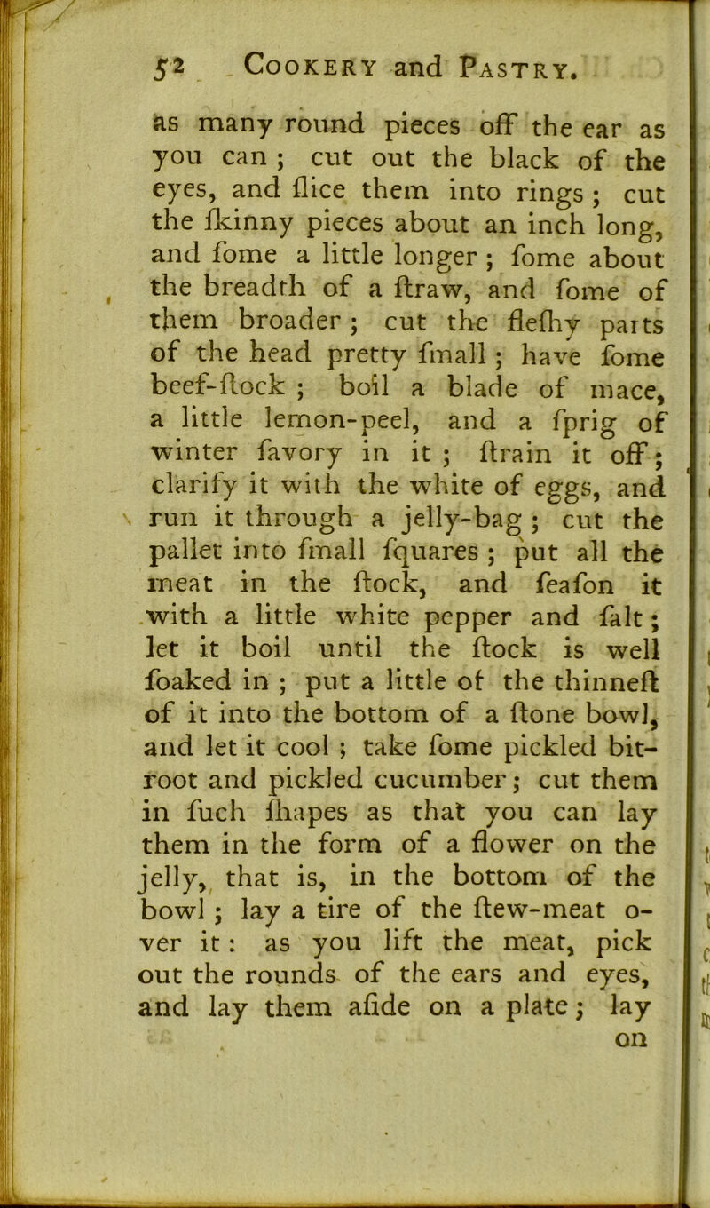 as many round pieces off the ear as you can ; cut out the black of the eyes, and flice them into rings ; cut the fkinny pieces about an inch long, and fome a little longer ; fome about the breadth of a flraw, and fome of them broader; cut the flefhy parts of the head pretty finall; have fome beef-flock ; boil a blade of mace, a little lemon-peel, and a fprig of winter favory in it ; flrain it off; clarify it with the wThite of eggs, and run it through a jelly-bag ; cut the pallet into fmall fquares ; put all the meat in the flock, and feafon it with a little white pepper and fait; let it boil until the flock is well foaked in ; put a little of the thinneft of it into the bottom of a flone bowl, and let it cool ; take fome pickled bit- root and pickled cucumber; cut them in fuch fliapes as that you can lay them in the form of a flower on the jelly, that is, in the bottom of the bowl ; lay a tire of the flew-meat o- ver it: as you lift the meat, pick out the rounds of the ears and eyes, and lay them afide on a plate; lay on