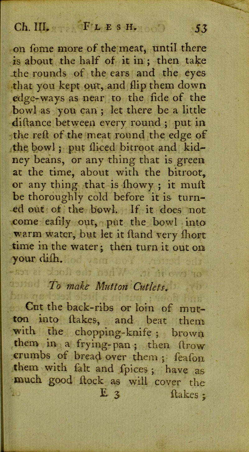 on fome more of the meat, until there is about the half of it in ; then take the rounds of the ears and the eyes that you kept out, and flip them down edge-ways as near to the fide of the bowl as you can ; let there be a little diftance between every round ; put in the reft of the meat round the edge of the bowl ; put fliced bitroot and kid- ney beans, or any thing that is green at the time, about with the bitroot, or any thing that is fhowy ; it muft be thoroughly cold before it is turn- ed out of the bowl. If it does not come eafily out, put the bowl into warm water, but let it Hand very fhort time in the water; then turn it out on your difti. To make Mutton Cutlets.. Cut the back-ribs or loin of mut- ton into ftakes, and beat them with the chopping-knife ; brown them in a frying-pan; then (trow crumbs of bread over them ; feafon them with fait and fpices ; have as much good ftock as will cover the F 3 ftakes ;