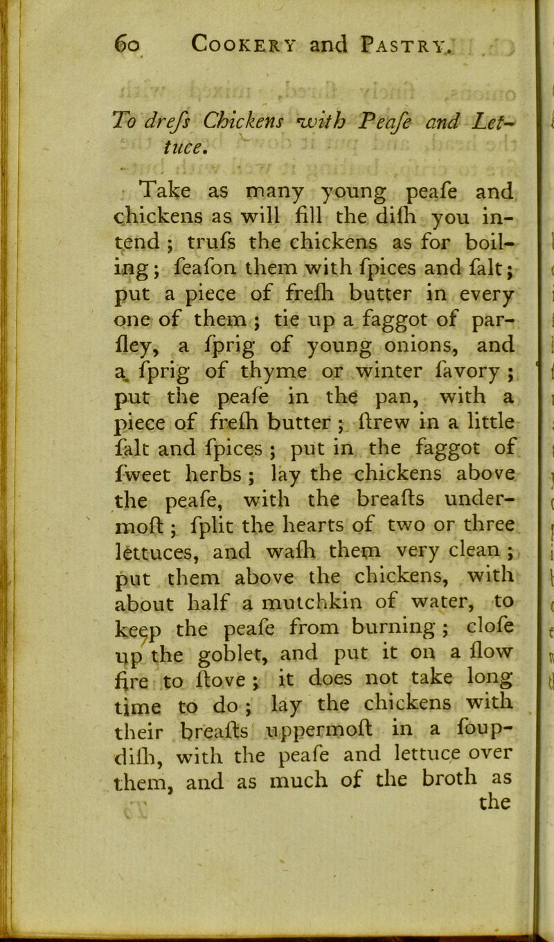 To drefs Chickens with Peafe and Let- tuce. Take as many young peafe and chickens as will fill the difh you in- tend ; trufs the chickens as for boil- ing ; feafon them with fpices and fait; put a piece of frefh butter in every one of them ; tie up a faggot of par- fley, a fprig of young onions, and a. fprig of thyme or winter favory ; put the peafe in the pan, with a piece of frefh butter ; drew in a little fait and fpices ; put in the faggot of fweet herbs ; lay the chickens above the peafe, with the breads under- moft ; fplit the hearts of two or three lettuces, and wafh them very clean ; put them above the chickens, with about half a mutchkin of water, to keep the peafe from burning ; clofe up the goblet, and put it on a flow flre to dove ; it does not take long time to do ; lay the chickens with their breads uppermofl in a foup- difh, with the peafe and lettuce over them, and as much of the broth as