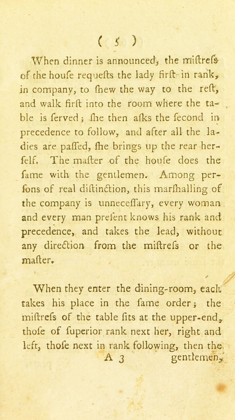 When dinner is announced, the nniftrefs- of the houfe requefts the lady firft in rank, in company, to (hew the way to the reft, and walk firft into the room where the ta- . ble is ferved; (he then a(ks the fecond in precedence to follow, and after all the la- dies are pafTed, (he brings up the rear her- felf. The mafter of the houfe does the fame with the gentlemen. Among per- fons of real diftindlion, this marfhalling of the company is unneceflary, every woman and every man prelent knows his rank and precedence, and takes the lead, without any direftion from the miftrefs or the mafter, I ✓ When they enter the dining-room, each takes his place in the fame order; the miftrefs of the table fits at the upper-end., thofe of fuperior rank next her, right and left, thofe next in rank following, then the. A 3 gentlemen^