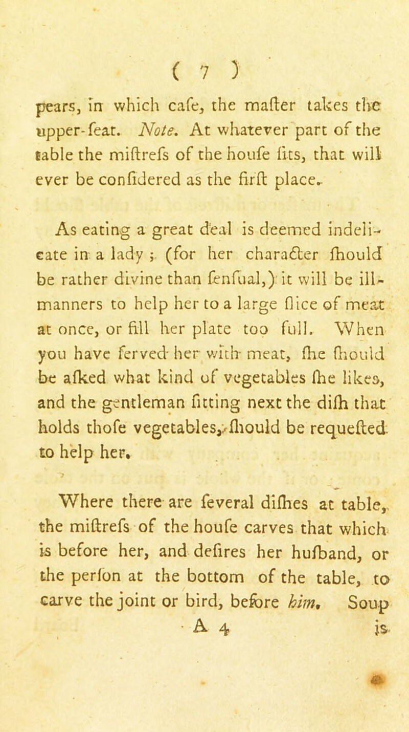 pears, m which cafe, the mafter takes the upper-feat. Note. At whatever part of the table the miftrefs of the houfe fits, that will ever be confidered as the firfl: place. As eating a great deal is deemed indeli- cate in a lady (for her charadter Ihould be rather divine than fenfoal,) it will be ill- manners to help her to a large dice of mea.t at once, or fill her plate too full. When you have ferved her v/iclr meat, (he fiiould be afked what kind of vegetables flic likes, and the gentleman fitting next the difh that holds thofe vegetables^fliould be requefted to help her. Where there are feveral difhes at table,, the miftrefs of the houfe carves that which is before her, and defires her hulband, or the perlon at the bottom of the table, to carve the joint or bird, before him, Soup • A 4 is