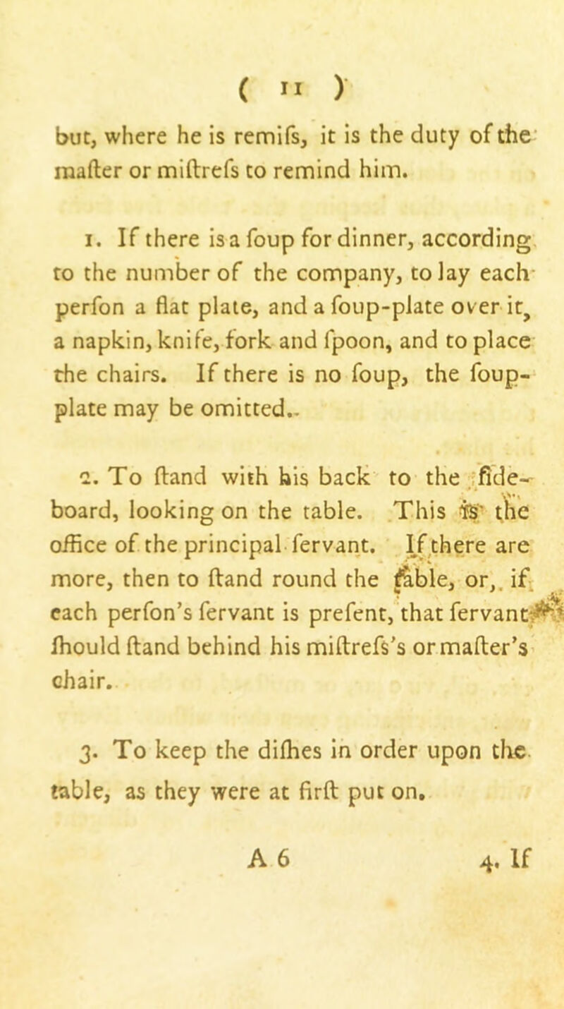 { ” ) but, where he is remifs, it is the duty of the raafter or miftrefs to remind him. I. If there isafoup for dinner, according, to the number of the company, to lay each perfon a flat plate, and a foup-piate over it, a napkin, knife, fork and fpoon, and to place the chairs. If there is no foup, the foup- plate may be omitted.. a. To Hand with his back to the fflde-- board, looking on the table. .This t^ie office of the principal, fervant. ' If there are more, then to (land round the ^ble,.,or,. ifj each perfon’s fervant is prefent, that fervant^it ffiould ftand behind his miftrefs's ormafter’S’ chair. 3. To keep the diffies in order upon the table, as they were at firft put on, A 6 4. If