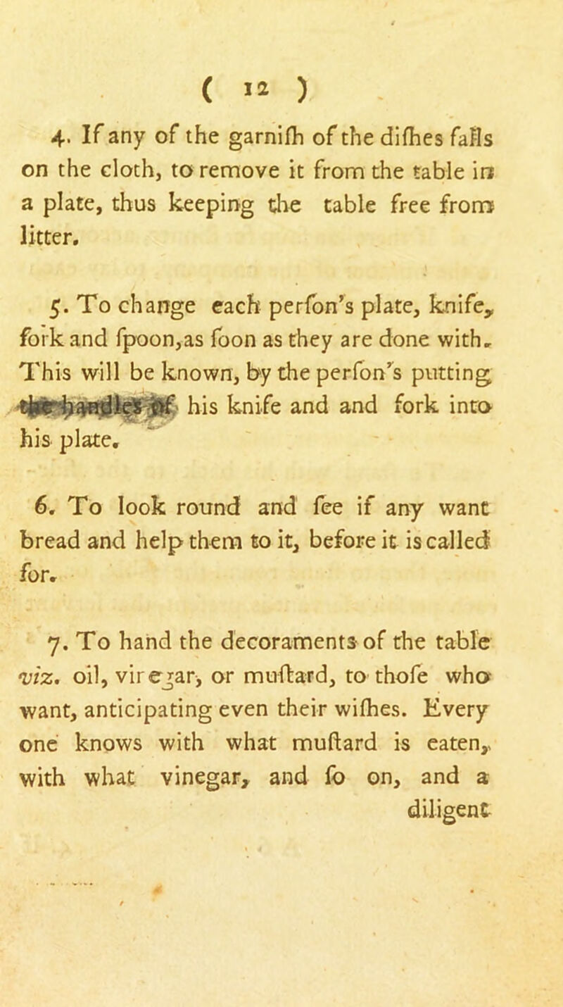 ( lO 4. If any of the garnifh of the difhes falls on the cloth, to remove it from the table in a plate, thus keeping tlie table free from litter. 5. To change each perfbn’s plate, knife, fork and fpoon,as foon as they are done with. This will be known, by the perfon’^s putting his knife and and fork into his plate. 6. To look round and fee if any want bread and help them to it, before it is called for. 7, To hand the decoraments of the table •viz. oil, virejar, or muftard, to thofe who want, anticipating even their wilhes. Every one knows with what muftard is eaten, with what vinegar, and lb on, and a diligent