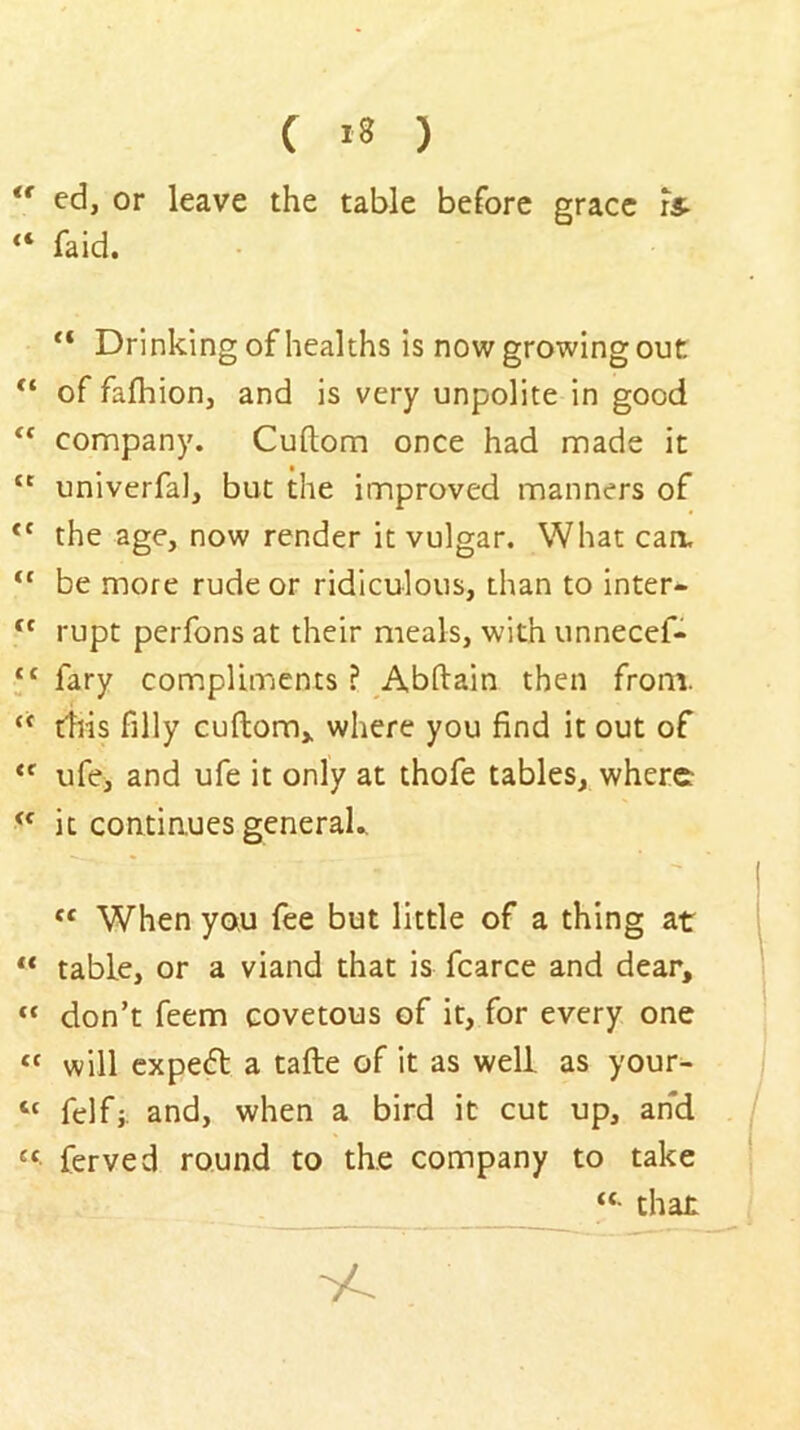 ( *3 ) ** ed, or leave the table before grace rs- “ faid. “ Drinking of healths is now growing out of fafhion, and is very unpolite in good company. Cuftom once had made it “ univerfal, but the improved manners of the age, now render it vulgar. What caa “ be more rude or ridiculous, than to inter- rupt perfons at their meals, with unnecef- “ fary compliments ? Abftain then from. tills filly cuftom,, where you find it out of “■ ufe, and ufe it only at thofe tables, where it continues generaU When you fee but little of a thing at ** table, or a viand that is fcarce and dear, don’t feem covetous of it, for every one “ will cxpe<ft a tafte of it as well as your- “ felfj and, when a bird it cut up, and “ ferved round to the company to take “• that -y^