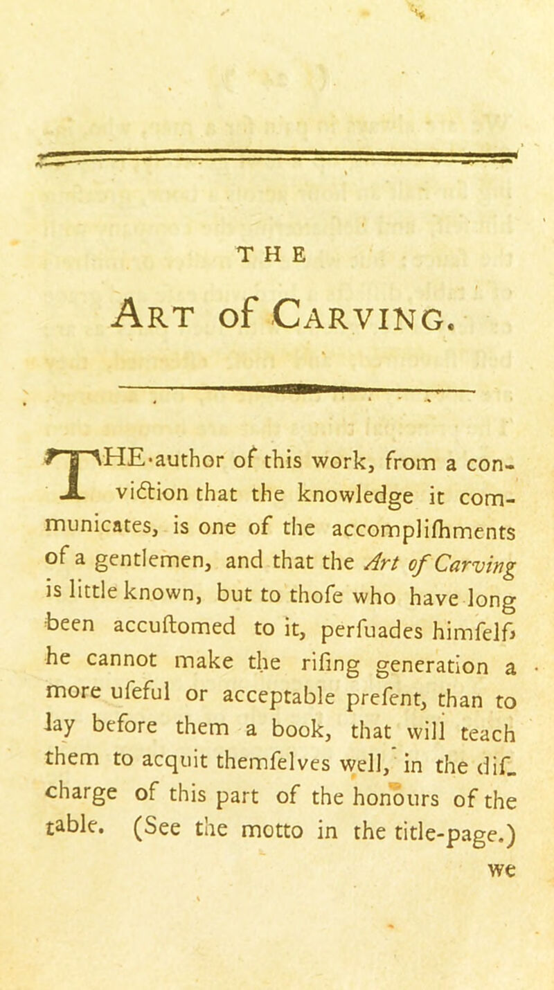 Art of Carving. HE*author of this work, from a con- viftion that the knowledge it com- municates, is one of the accomplilhments of a gentlemen, and that the Art of Carving is little known, but to thofe who have long been accuftomed to it, perfuades himfelfj he cannot make the riling generation a more ufeful or acceptable prefent, than to lay before them a book, that will teach them to acquit themfelves well, in the diC charge of this part of the honours of the table. (See the motto in the title-page.)