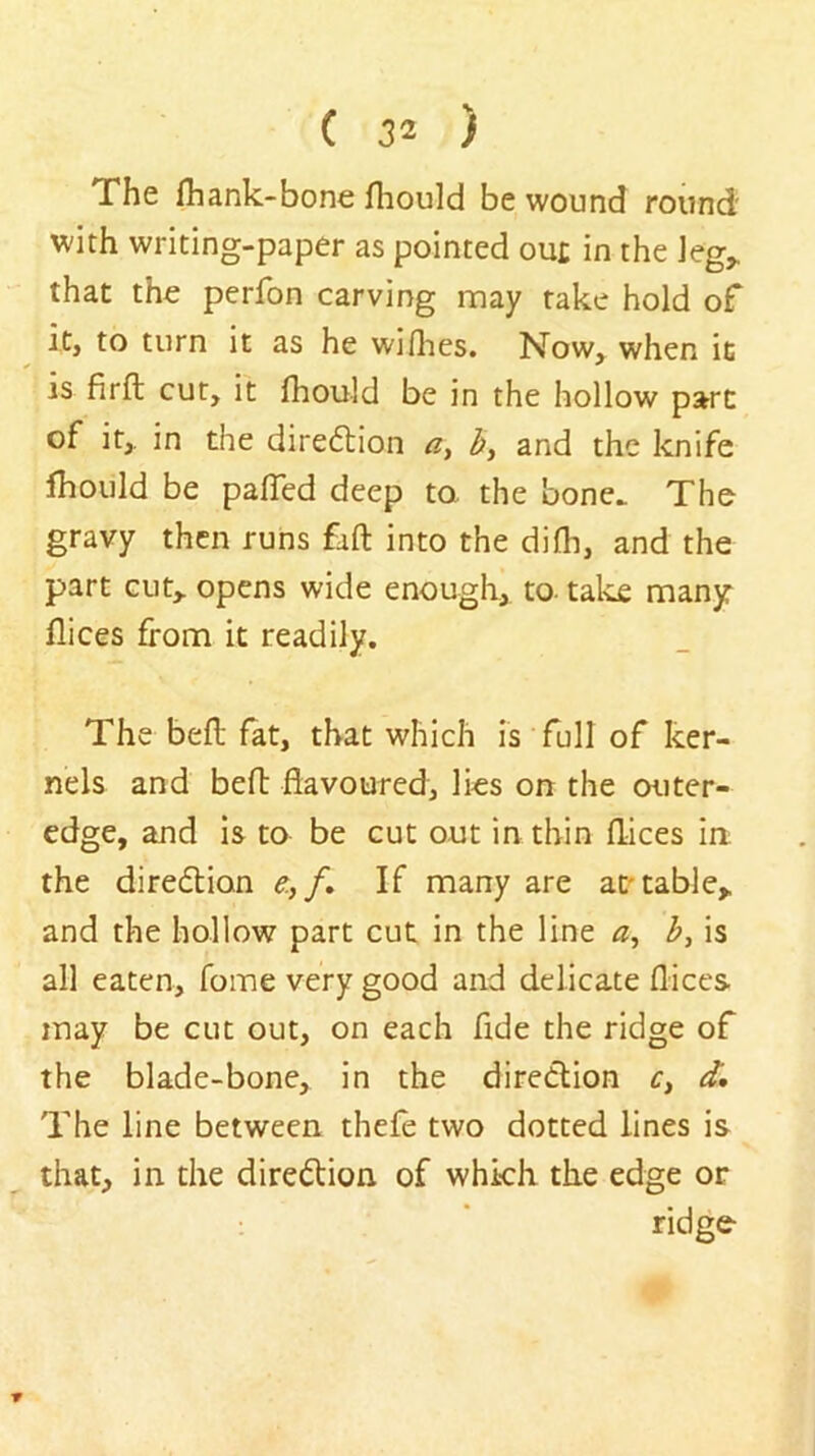 The fhank-bone fliould be wound round with writing-paper as pointed ou£ in the ieg^ that the perfon carving may take hold of it, to turn it as he willies. Now,^ when it is firfl; cut, it fhould be in the hollow part of it,, in the diredlion and the knife Ihould be palTed deep ta the bone. The gravy then runs fall into the dilh, and the part cut,, opens wide enough, to- tales many flices from it readily. The bell fat, that which is full of ker- nels and bert: flavoured, Iks on the outer- edge, and is to be cut out in thin flices ia the direflion e,/. If many are at'table,, and the hollow part cut in the line b, is all eaten. Tome very good and delicate flices may be cut out, on each fide the ridge of the blade-bone, in the diredlion r, d. The line between thefe two dotted lines is that, in the diredtion of which the edge or ridge '9