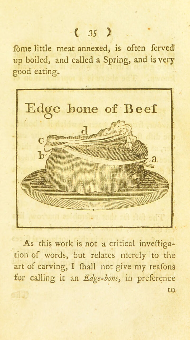 ( 3S ) . • fbme little meat annexed, is often ferved up boiled, and called a Spring, and is very good eating. Edge Bone of Beef o As this work is not a critical inveftiga- tion of words, but relates merely to the art of carving, I fhall not give my reafons for calling it an Edge-hone^ in preference to