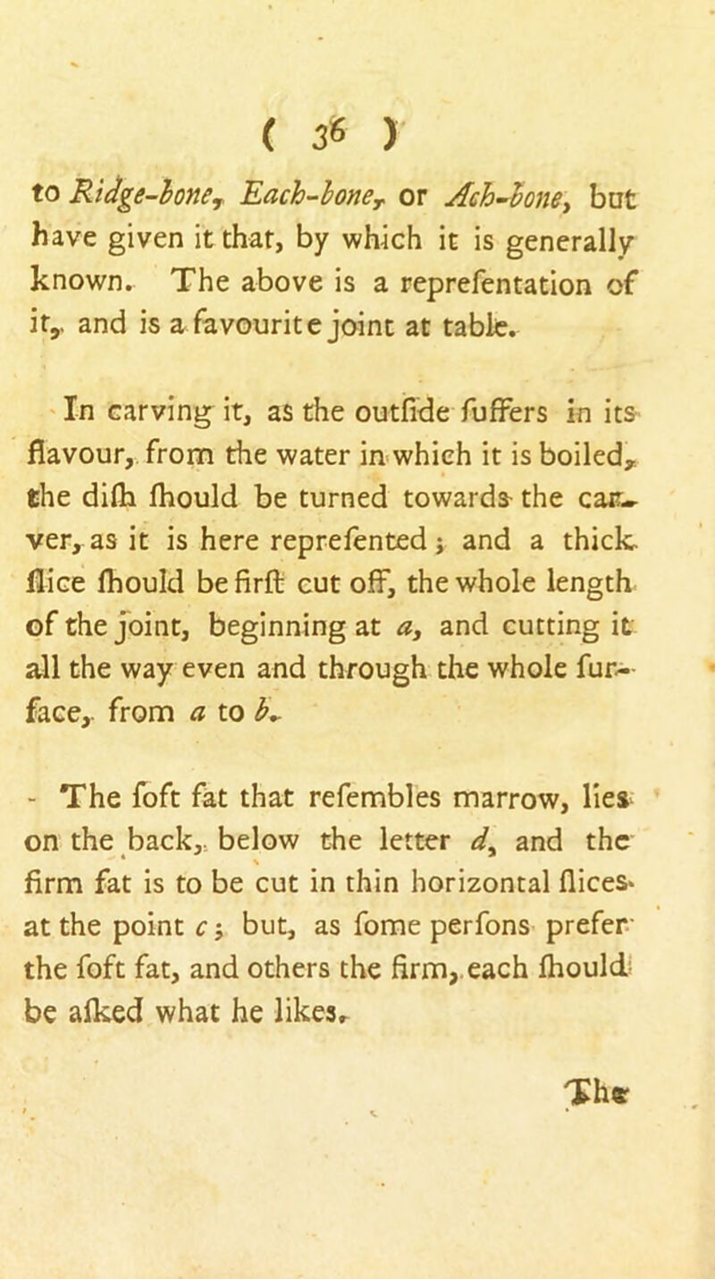 ( 38 ) to Ridge-hone^ Each-lone^ or Aeh’^hney bnt have given it that, by which it is generally- known. The above is a reprefentation of ity and is a favourite joint at table, 'In carving it, as the outfide fufFers in its flavour, from the water in which it is boiled, the difli Ihould be turned towards- the cac- ver, as it is here reprefented j and a thick, flice fhould be firft cut off, the whole length of the Joint, beginning at a, and cutting it all the way even and through the whole fur.- face,. from a to - The foft fat that refembles marrow, lies on the back, below the letter and the % firm fat is to be cut in thin horizontal flices* at the point c j but, as Tome perfons prefer the foft fat, and others the firm,, each fhould; be alked what he likesr Th«