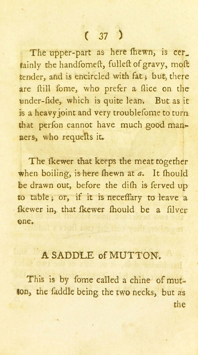 The tjpper-parc as here fhewn, is cer. fainly the handfomen:, fulleft of gravy, moft tender, and is encircled with fat j but, there are ft ill fome, who prefer a flice on the under-fide,. which is quite lean^ But as it is a heavyjpint and very troublefome to turn, that perfon cannot have much good mau:- Bers, who requells it. ' I The fkewer that keeps the meat together when boiling, is here fliewn at a. It fhould be drawn out, before the dilh is ferved up to table; or, if it is neceffary to leave a fkewer in, that fkewer fhould be a filver ©ne. A SADDLE of MUTTON. This is by fome called a chine of mut- ton, the faddle being the two necks, but as the