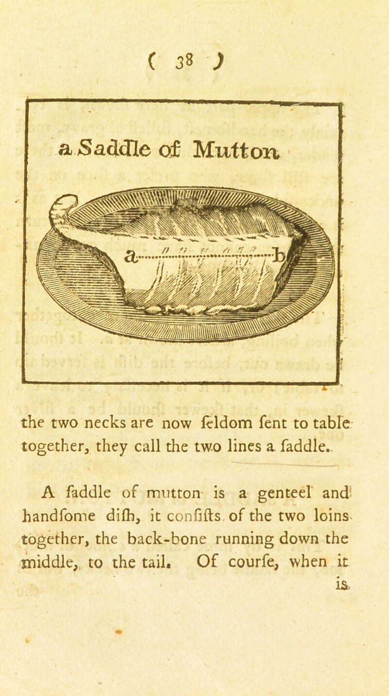 a Saddle of Mutton the two necks are now leldom fent to table together, they call the two lines a faddle.. A faddle of mutton is a genteel' and- handfome difh, it confifts of the two loins- together, the back-bone running down the iniddle,. to the tail. Of courfe, when it