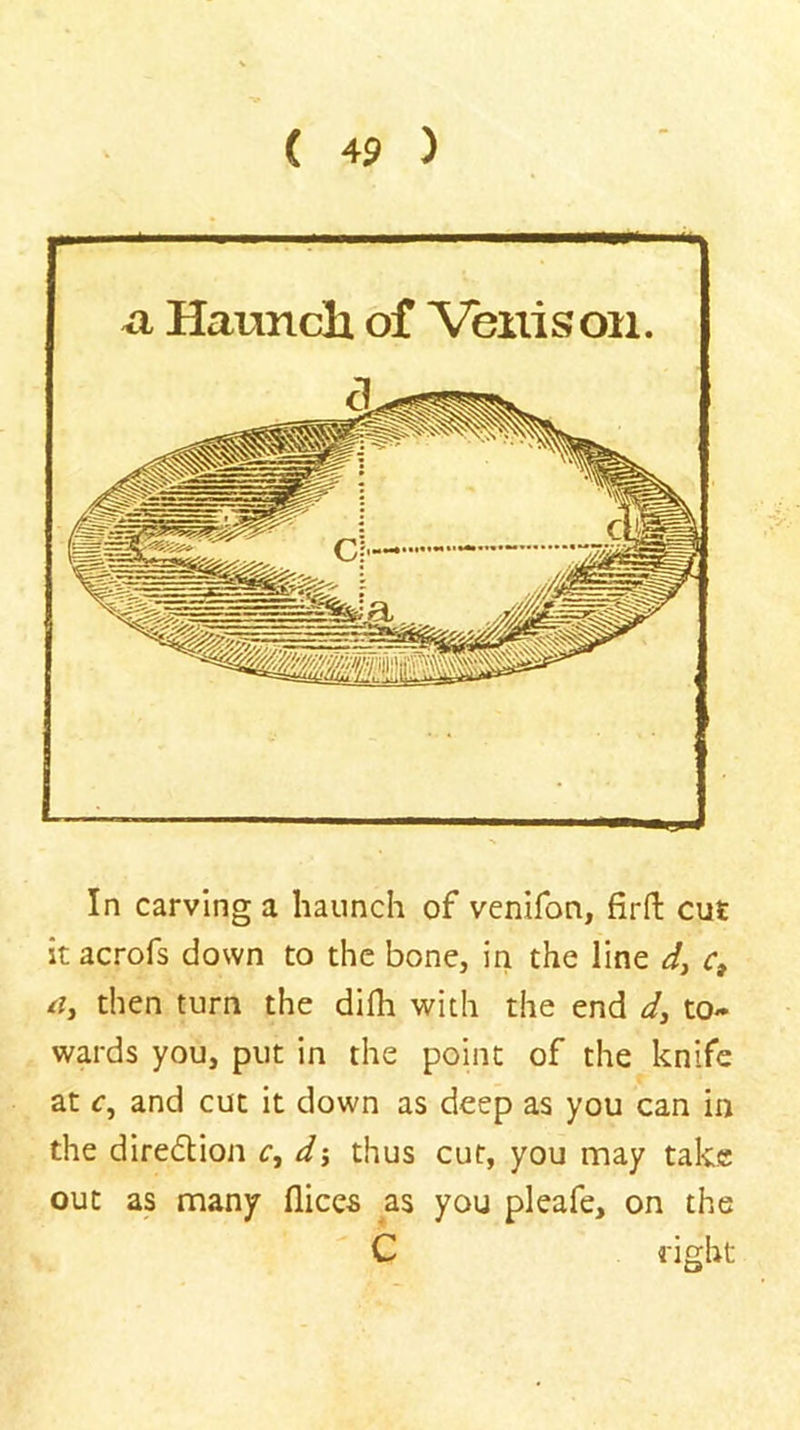 a Haunch of Venison. In carving a haunch of venifon, firfl: cut it acrofs down to the bone, in the line r, rf, then turn the difli with the end to- wards you, put in the point of the knife at c, and cut it down as deep as you can in the diredlion c, dy thus cut, you may take out as many dices as you pleafe, on the C right