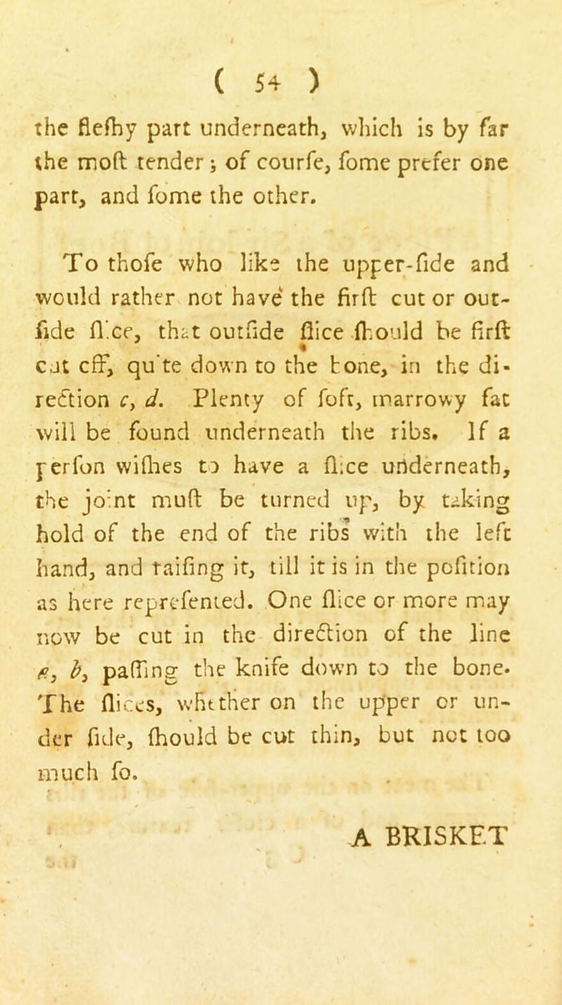 the flefhy part underneath, which is by far the moft tender j of courfe, fome prefer one parr, and fome the other. To thofe who like the upper*fide and - would rather not have the firft cut or out- fide fl.ee, that outflde flice flmuld he firft cjt cfF, qu'te down to the bone, in the di- rection c, d. Plenty of foft, marrowy fat will be found underneath the ribs. If a fcrfon wiflies to have a fl;ce underneath, the joint muft be turned up, by taking hold of the end of the ribs with the left hand, and taifing it, till it is in the pcfition as here reprefenied. One flice or more m.ay now be cut in the direfbion of the line fi, pafllng the knife down to the bone. The fliccs, wfuther on the upper or un- der fide, fhould be cut thin, but not too much fo. A BRISKET