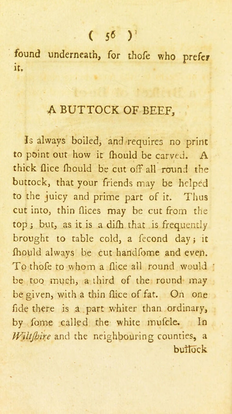 ( 5« )’ found underneath, for thofe who prefer it. A BUTTOCK OF BEEF, Is always boiled, and requires no print to point out how it fhould be carved. A thick flice fhould be cut off all round the buttock, that your friends may be helped to the juicy and prime part of it. Thus cut into, thin dices may be cut from the top s but, as it is a difh that is frequently brought to table cold, a fecond day j it fhould always be cut handfome and even. To thofe to whom a dice all round would be too much, a third of the round may be given, with a thin dice of fat. On one fide there is a.part whiter than ordinary, by fome called the white mufcle. In Wiltjhire and the neighbouring counties, a buddek