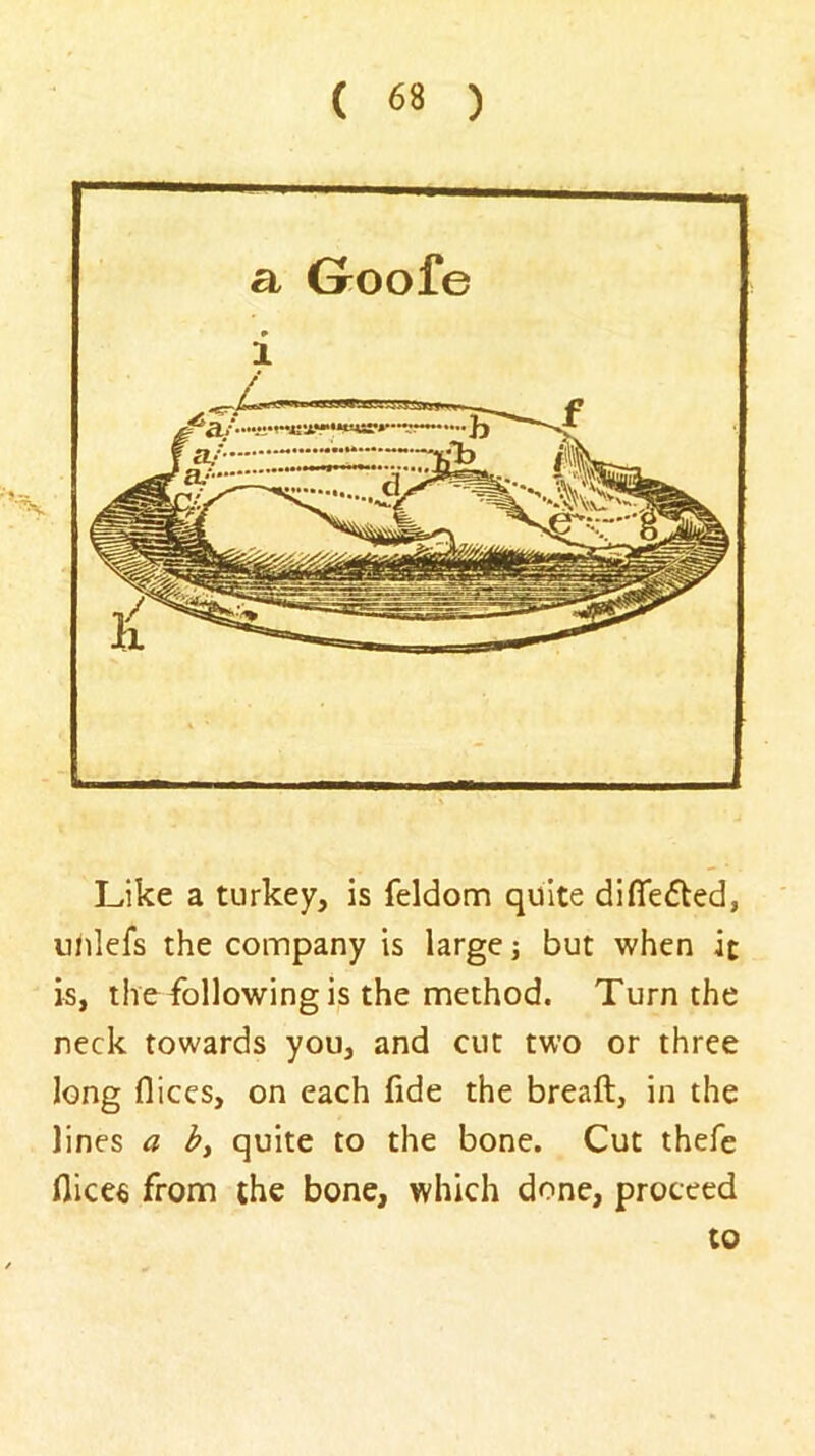 Like a turkey, is feldom quite dilTefled, u/ilefs the company is large; but when it is, the following is the method. Turn the neck towards you, and cut two or three long flices, on each fide the breaft, in the lines a by quite to the bone. Cut thefe flices from the bone, which done, proceed to