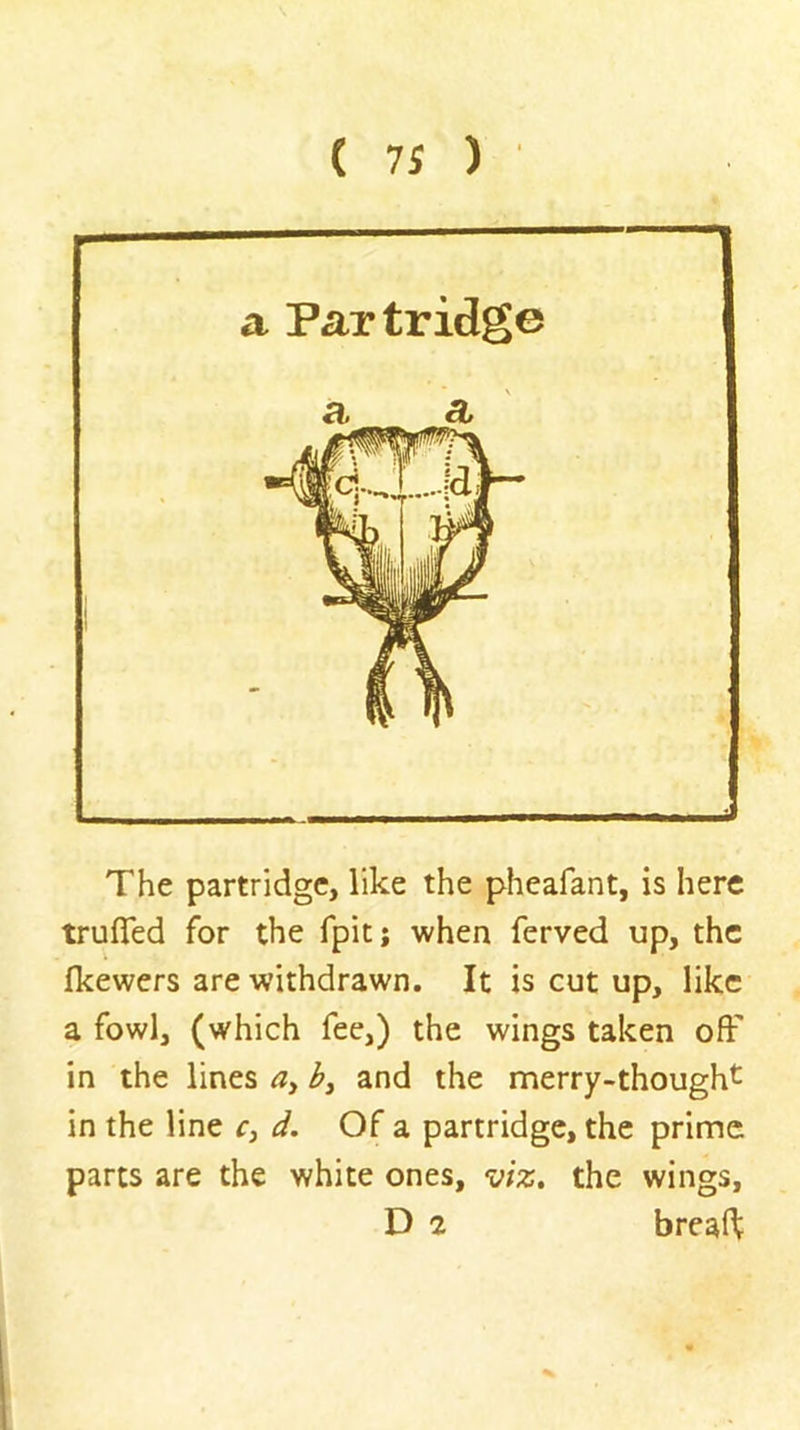 The partridge, like the pheafant, is here trufled for the fpit; when ferved up, the fkewers are withdrawn. It is cut up, like a fowl, (which fee,) the wings taken off in the lines by and the merry-thought in the line c, d. Of a partridge, the prime parts are the white ones, viz. the wings, D 2 breaft