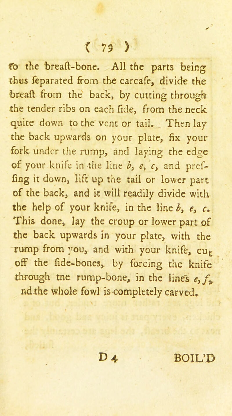 ( 73 ) fo the breaft-bone. All the parts being thus fcparated from the carcafe, divide the breaft from the' back, by cutting through the tender ribs on each fide, from the neck quite down to the vent or tail... Then lay the back upwards on your plate, fix your fork under the rump, and laying the edge of your knife in the line V, and pref- fing it down, lift up the tail or lower part of the back, and it will readily divide with the help of your knife, in the line <?, c. This done, lay the croup or lower part of the back upwards in your plate, with the rump from 3’ou, and with your knife, cut off the fide-bones, by forcing the knife through tne rump-bone, in the line's r,/» ndthe whole fowl is completely carved* D4 BOIL’D